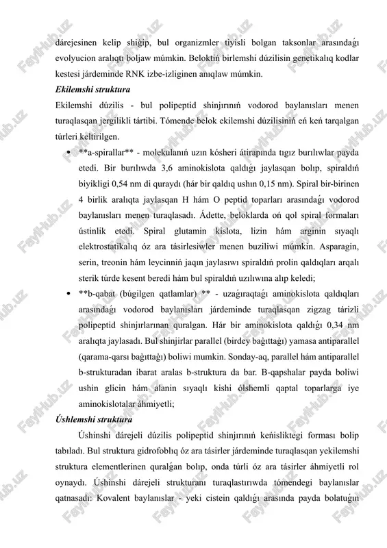 yda boliw procesinde qáliplesedi. birlemshi struktura hár túrli organizmlerdegi beloklardıń (gemoglobinlerdiń) aminokislotalar izbe-izligi tártibin tegislew mısalı. birlemshi struktura - bul polipeptid shinjırındaǵı aminokislotalar qaldıqlarınıń izbe-izligi. proteinniń tiykarǵi dúzilisi aminokislotalar qaldıqları ushin bir yamasa úsh háripli belgiler járdeminde súwretlenedi. birlemshi dúzilistiń áhmiyetli ózgeshelikleri konservativ motivler - belgili bir funkciyanı atqaratuģın hám kóplegen beloklarda ushirasatuģın aminokislotalar qaldıqlarınıń turaqlı birikpeleri. konservativ motivler túrlerdiń evolyuciyası procesinde saqlanıp qaladı; olar kóbinese belgisiz belok funkciyasın boljaw ushın paydalanılıwı múmkin. túrli organizmler beloklarınıń aminokislotalar izbe-izliginiń gomologiya (uqsaslıq) dárejesinen kelip shiģip, bul organizmler tiyisli bolgan taksonlar arasındaǵı evolyucion aralıqtı boljaw múmkin. beloktiń birlemshi dúzilisin genetikalıq kodlar kestesi járdeminde rnk izbe-izliginen anıqlaw múmkin. ekilemshi struktura ekilemshi dúzilis - bul polipeptid shinjırınıń vodorod baylanısları menen turaqlasqan jergilikli tártibi. tómende belok ekilemshi dúzilisiniń eń keń tarqalgan túrleri keltirilgen. · **a-spirallar** - molekulanıń uzın kósheri átirapında tıgız burılıwlar payda etedi. bir burılıwda 3,6 aminokislota qaldıǵı jaylasqan bolıp, spiraldıń biyikligi 0,54 nm di …