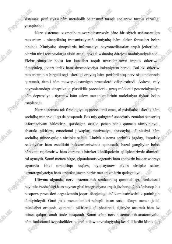 , al psixikalıq iskerlik hám sociallıq minez-qulıqtı da basqaradı. bas miy qabıǵınıń associativ zonaları sensorlıq informaciyanı birlestirip, qorshaǵan ortalıq penen sanlı qatnastı támiyinleydi, abstrakt pikirlew, emocional juwaplar, motivaciya, shaxsıylıq qáliplesiwi hám sociallıq minez-qulqın tártipke saladı. limbik sistema sezimlik jaǵday, impulsiv reakciyalar hám esteliktiń bekkemleniwinde qatnasadı, bazal gangliyler bolsa háreketti rejelestiriw hám quramalı háreket kónlikpelerin qáliplestiriwde áhmietli rol oynaydı. sonıń menen birge, gipotalamus vegetativ hám endokrin basqarıw orayı sıpatında ishki turaqlılıqtı saqlaw, uyqı-oyanıw ciklin tártipke salıw, termoregulyaciya hám stresske juwap beriw mexanizmlerin qadaǵalaydı. uliwma alganda, nerv sistemasınıń strukturalıq quramalılıǵı, funkcional beyimlesiwsheńligi hám neyron-glial integraciyası arqalı júz beretuģın kóp basqıshlı basqarıw procesleri organizmniń joqarı dárejedegi shólkemlestiriwshilik pútinligin támiyinleydi. onıń jetik mexanizmleri sebepli insan sırtqı dúnya menen jedel múnásibet ornatadı, quramalı pikirlerdi qáliplestiredi, tájiriybe arttıradı hám óz minez-qulqın sanalı túrde basqaradı. sonıń ushın nerv sistemasınıń anatomiyalıq hám funkcional ózgesheliklerin tereń tallaw nevrologiyalıq keselliklerdiń klinikalıq diagnostikası, patogenezin túsiniw hám nátiyjeli terapevtlik qatnaslardı islep shıǵıwda …