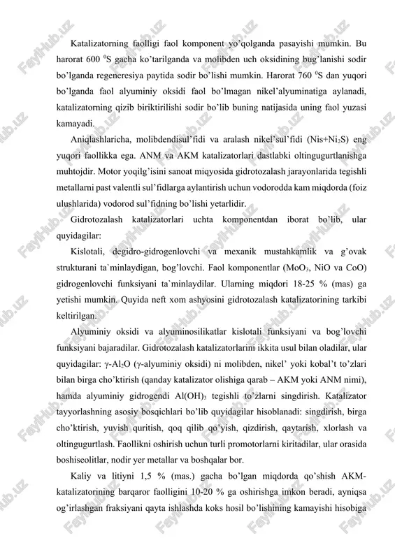 iy oksidlarini 3-10 % (mas.) miqdorida qo’llaydilar. anm-kompozisiyasini kremniy (iv)-oksidi bilan modifikasiyalash mexanik barqarorligini va katalizatorning termik barqarorligini oshirishga imkon beradi. ba`zi sanoat katalizatorlarining sifat ko’rsatgichlari 10-jadvalda keltirilgan. ularning ko’pchiligi yuqori mustahkamlik xossalariga ega bo’lgan mayda granulalar holida ishlab chiqariladi. akm-alyumokobal’tmolibdenli katalizator; anms-alyumonikel’ molibdenli katalizator kremniy oksidiqo’shimchasi bilan; go-70; tnk-2000 – akm katalizatorlari, benzin va kerosinni gidrotozalash jarayonlarida o’zlarini yaxshi ko’rsatgan. gkd va agkd- katalizatorlari o’zlarini dizel yoqilg’isini gidrotozalash jarayonlarida yaxshi ko’rsatgan. 10–jadvalning ma`lumotlaridan shunday xulosa qilish mumkinki, faol komponentlar bu birinchi har qaysi katalizatorda mavjud bo’lgan molibden oksididir. uning miqdori 11 dan 16 % (mas.) gacha o’zgaradi. ikkinchi faol komponent bo’lib kobal’t yoki nikel’ oksidi hisoblanadi. odatda bir katalizatorda ular birgalikda mavjud bo’lmaydi. ularning miqdori 4-4,5 % (mas.) ni tashkil qiladi, ya`ni molibden-oksididan taxminan 3 marta kam, qolgani esa alyuminiy oksidi – 80 % (mas.) dan ko’p. bir qator katalizatorlarda kislotali funksiyasini kuchaytirish uchun seolit qo’shimchasi mavjud bo’lishi mumkin. …