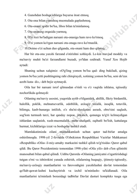 antirish yoki turmushga berish. farzandlarning ota-ona oldidagi burchlari: 1. muhtoj bo'lganda taomlantirmoq. 1. xizmatini qilmoq. 1. chaqirganda labbay deb javob bermoq. 1. gunohdan boshqa ishlarga buyursa itoat etmoq. 1. ota-ona bilan yumshoq muomalada gaplashmoq. 1. ota-onani, qodir bo'lsa, libos bilan ta'minlamoq. 1. ota-onaning orqasida yurmoq. 7. o'zi rozi bo'ladigan narsani ota-onasiga ham ravo ko'rmoq. 1. o'zi yomon ko'rgan narsani ota-onaga ravo ko'rmaslik. 10. doimo o'zi uchun duo qilganda, ota-onani ham duo qilmoq. har bir ota-ona yaxshi farzand o'stirishni xohlaydi. le-kin mavjud moddiy va ma'naviy muhit ba'zi farzandlarni buzadi, yo'ldan ozdiradi. yusuf xos hojib aytadi: shuning uchun xalqimiz: «o'g'ling yomon bo'lsa qad- ding bukiladi, qizing yomon bo'lsa yetti pushtingning rahi chirqiraydi, xotining yomon bo'lsa, seni do'zax azobi kuta- di»,- deb bejiz aytmaydi. oila har bir narsani isrof qilmasdan o'rinli va o'z vaqtida ishlatsa, iqtisodiy nochorlikda qolmaydi: oilaning ma'naviy asosini, yuqorida aytib o'tilganidek, ahillik, fikriy birdamlik, halollik, poklik, mehnatsevarlik, odoblilik, axloqiy tozalik, …