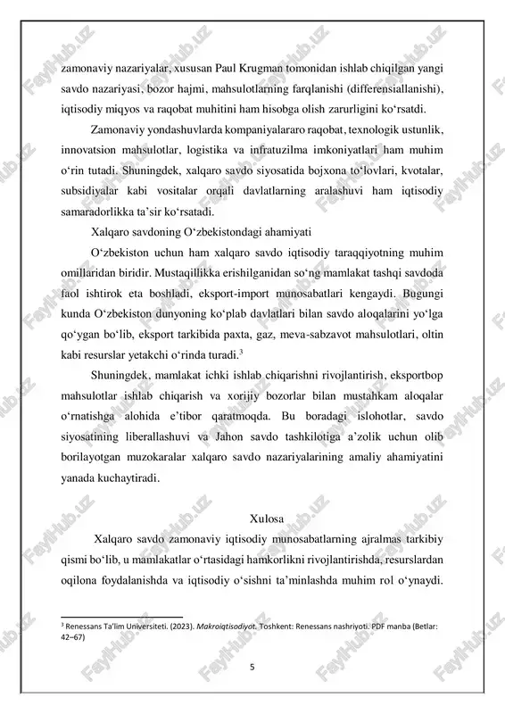 rkibida paxta, gaz, meva-sabzavot mahsulotlari, oltin kabi resurslar yetakchi o‘rinda turadi.3 shuningdek, mamlakat ichki ishlab chiqarishni rivojlantirish, eksportbop mahsulotlar ishlab chiqarish va xorijiy bozorlar bilan mustahkam aloqalar o‘rnatishga alohida e’tibor qaratmoqda. bu boradagi islohotlar, savdo siyosatining liberallashuvi va jahon savdo tashkilotiga a’zolik uchun olib borilayotgan muzokaralar xalqaro savdo nazariyalarining amaliy ahamiyatini yanada kuchaytiradi. xulosa xalqaro savdo zamonaviy iqtisodiy munosabatlarning ajralmas tarkibiy qismi bo‘lib, u mamlakatlar o‘rtasidagi hamkorlikni rivojlantirishda, resurslardan oqilona foydalanishda va iqtisodiy o‘sishni ta’minlashda muhim rol o‘ynaydi. 3 renessans ta’lim universiteti. (2023). makroiqtisodiyot. toshkent: renessans nashriyoti. pdf manba (betlar: 42–67) 6 tarixiy jihatdan savdo nazariyalari doimiy takomillashib borgan bo‘lib, har bir davr o‘zining iqtisodiy, siyosiy va ijtimoiy sharoitiga mos yondashuvlarni yaratgan. mutlaq va nisbiy ustunlik, faktor nisbati, yangi savdo nazariyasi kabi yondashuvlar xalqaro savdo jarayonlarini tushunishda muhim nazariy asos bo‘lib xizmat qilmoqda. bugungi kunda global miqyosdagi iqtisodiy integratsiya, texnologik taraqqiyot va bozorlarning ochiqligi xalqaro savdoning ahamiyatini yanada oshirmoqda. o‘zbekiston …