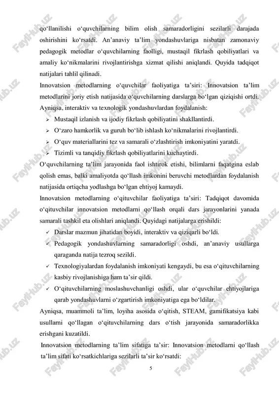 dlarning 5 qo‘llanilishi o‘quvchilarning bilim olish samaradorligini sezilarli darajada oshirishini ko‘rsatdi. an’anaviy ta’lim yondashuvlariga nisbatan zamonaviy pedagogik metodlar o‘quvchilarning faolligi, mustaqil fikrlash qobiliyatlari va amaliy ko‘nikmalarini rivojlantirishga xizmat qilishi aniqlandi. quyida tadqiqot natijalari tahlil qilinadi. innovatsion metodlarning o‘quvchilar faoliyatiga ta’siri: innovatsion ta’lim metodlarini joriy etish natijasida o‘quvchilarning darslarga bo‘lgan qiziqishi ortdi. ayniqsa, interaktiv va texnologik yondashuvlardan foydalanish:  mustaqil izlanish va ijodiy fikrlash qobiliyatini shakllantirdi.  o‘zaro hamkorlik va guruh bo‘lib ishlash ko‘nikmalarini rivojlantirdi.  o‘quv materiallarini tez va samarali o‘zlashtirish imkoniyatini yaratdi.  tizimli va tanqidiy fikrlash qobiliyatlarini kuchaytirdi. o‘quvchilarning ta’lim jarayonida faol ishtirok etishi, bilimlarni faqatgina eslab qolish emas, balki amaliyotda qo‘llash imkonini beruvchi metodlardan foydalanish natijasida ortiqcha yodlashga bo‘lgan ehtiyoj kamaydi. innovatsion metodlarning o‘qituvchilar faoliyatiga ta’siri: tadqiqot davomida o‘qituvchilar innovatsion metodlarni qo‘llash orqali dars jarayonlarini yanada samarali tashkil eta olishlari aniqlandi. quyidagi natijalarga erishildi:  darslar mazmun jihatidan boyidi, interaktiv va qiziqarli bo‘ldi.  pedagogik yondashuvlarning samaradorligi …