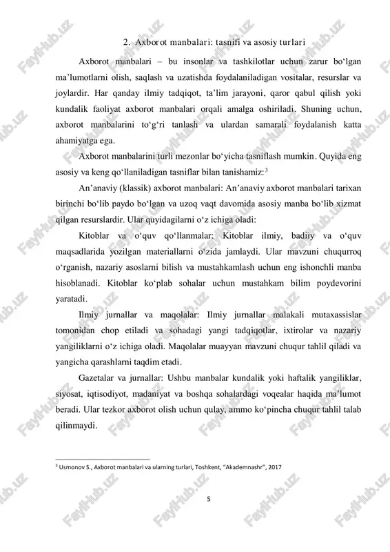 rli shaklda yetkazadi. ichki va tashqi axborot manbalari: axborot manbalari, shuningdek, joylashuvi va kelib chiqishiga ko‘ra ham tasniflanadi: ichki manbalar: bu ma’lumotlar tashkilot yoki muassasa ichida yaratilgan va saqlanadigan axborotdir. masalan, korxonaning ichki hisobotlari, moliyaviy ko‘rsatkichlari, xodimlar haqida ma’lumotlar. ichki manbalar tezkor va aniqligi yuqori bo‘lishi mumkin, chunki ular bevosita tashkilot faoliyatidan olingan. tashqi manbalar: tashkilot tashqarisidagi manbalar bo‘lib, davlat statistikasi, ommaviy axborot vositalari, ilmiy nashrlar, internet resurslari kabi 7 ma’lumotlarni o‘z ichiga oladi. bu manbalar ko‘proq keng ko‘lamli va umumiy axborot beradi. rasmiy va norasmiy axborot manbalari: axborot manbalari ishonchlilik darajasiga qarab ham ajratiladi: rasmiy manbalar: davlat organlari, xalqaro tashkilotlar, ilmiy muassasalar va yirik kompaniyalar tomonidan taqdim etilgan axborot. bunday manbalar yuqori darajada ishonchli hisoblanadi va rasmiy tadqiqotlarda keng qo‘llaniladi. norasmiy manbalar: shaxsiy bloglar, ijtimoiy tarmoqlardagi foydalanuvchi postlari, ommaviy axborot vositalaridagi ma’lumotlar. ular tezkor axborot olish uchun qulay, lekin har doim ham ishonchli emas va faktlarni tekshirish talab etiladi.4 …