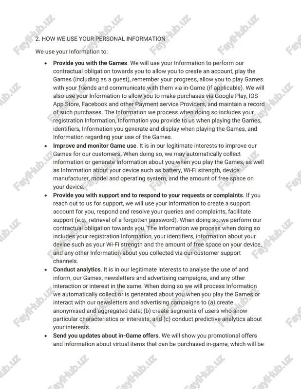 eted at people who are under the age of 18 (“child” or “children”). if you are a child, we recommend that you obtain permission from your parents or legal guardian (“parents”) to play our games. you should also read this policy with your parents so they can help you understand anything you may not understand. if you are a parent and are concerned about your child’s use of our games or have any questions, you can contact us using the details in section 7 below. 2. how we use your personal information we use your information to: • provide you with the games. we will use your information to perform our contractual obligation towards you to allow you to create an account, play the games (including as a guest), remember your progress, allow you to play games with your friends and communicate with them via in-game (if applicable). we will …