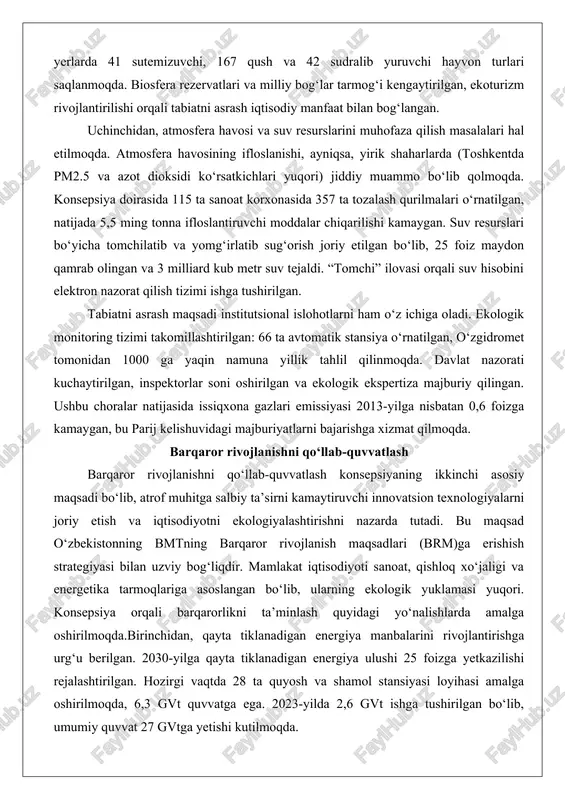 riy etish va iqtisodiyotni ekologiyalashtirishni nazarda tutadi. bu maqsad o‘zbekistonning bmtning barqaror rivojlanish maqsadlari (brm)ga erishish strategiyasi bilan uzviy bog‘liqdir. mamlakat iqtisodiyoti sanoat, qishloq xo‘jaligi va energetika tarmoqlariga asoslangan bo‘lib, ularning ekologik yuklamasi yuqori. konsepsiya orqali barqarorlikni ta’minlash quyidagi yo‘nalishlarda amalga oshirilmoqda.birinchidan, qayta tiklanadigan energiya manbalarini rivojlantirishga urg‘u berilgan. 2030-yilga qayta tiklanadigan energiya ulushi 25 foizga yetkazilishi rejalashtirilgan. hozirgi vaqtda 28 ta quyosh va shamol stansiyasi loyihasi amalga oshirilmoqda, 6,3 gvt quvvatga ega. 2023-yilda 2,6 gvt ishga tushirilgan bo‘lib, umumiy quvvat 27 gvtga yetishi kutilmoqda. gidroelektrostansiyalar ulushi 10-14 foizni tashkil etadi, imtiyozlar joriy etilgan. bu emissiyalarni kamaytirish va energiya xavfsizligini oshirishga xizmat qiladi. ikkinchidan, chiqindilar bilan ishlarni takomillashtirish masalasi hal etilmoqda. chiqindilarni qayta ishlash ulushi 32 foizdan 65 foizga ko‘tarilishi rejalashtirilgan. 2019-2028-yillarga chiqindilar boshqaruvi strategiyasi doirasida klasterlar tashkil etilgan, 2024-yildan plastik buyumlar taqiqlangan, biologik paketlar joriy etilmoqda. “toshrangmetzavod recycling” va “go wasteless” loyihalari orqali sanoat va uy chiqindilari qayta ishlanmoqda. …
