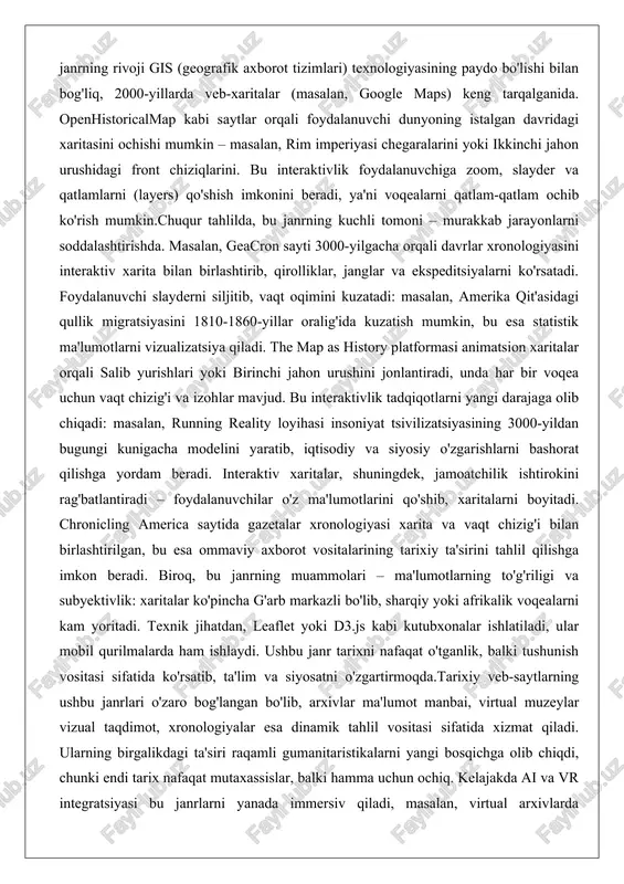 yonlarni soddalashtirishda. masalan, geacron sayti 3000-yilgacha orqali davrlar xronologiyasini interaktiv xarita bilan birlashtirib, qirolliklar, janglar va ekspeditsiyalarni ko'rsatadi. foydalanuvchi slayderni siljitib, vaqt oqimini kuzatadi: masalan, amerika qit'asidagi qullik migratsiyasini 1810-1860-yillar oralig'ida kuzatish mumkin, bu esa statistik ma'lumotlarni vizualizatsiya qiladi. the map as history platformasi animatsion xaritalar orqali salib yurishlari yoki birinchi jahon urushini jonlantiradi, unda har bir voqea uchun vaqt chizig'i va izohlar mavjud. bu interaktivlik tadqiqotlarni yangi darajaga olib chiqadi: masalan, running reality loyihasi insoniyat tsivilizatsiyasining 3000-yildan bugungi kunigacha modelini yaratib, iqtisodiy va siyosiy o'zgarishlarni bashorat qilishga yordam beradi. interaktiv xaritalar, shuningdek, jamoatchilik ishtirokini rag'batlantiradi – foydalanuvchilar o'z ma'lumotlarini qo'shib, xaritalarni boyitadi. chronicling america saytida gazetalar xronologiyasi xarita va vaqt chizig'i bilan birlashtirilgan, bu esa ommaviy axborot vositalarining tarixiy ta'sirini tahlil qilishga imkon beradi. biroq, bu janrning muammolari – ma'lumotlarning to'g'riligi va subyektivlik: xaritalar ko'pincha g'arb markazli bo'lib, sharqiy yoki afrikalik voqealarni kam yoritadi. texnik jihatdan, leaflet yoki d3.js …