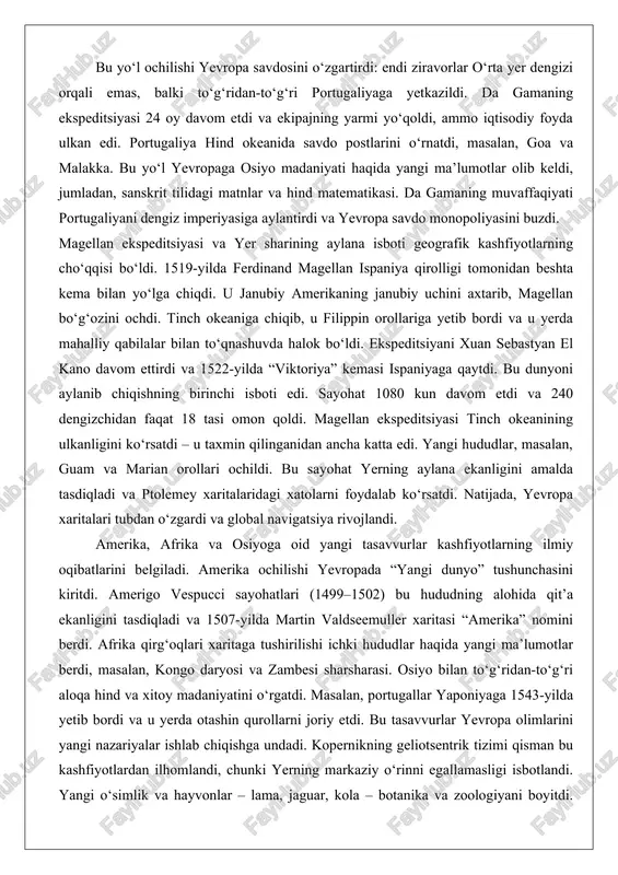 opa savdo monopoliyasini buzdi. magellan ekspeditsiyasi va yer sharining aylana isboti geografik kashfiyotlarning cho‘qqisi bo‘ldi. 1519-yilda ferdinand magellan ispaniya qirolligi tomonidan beshta kema bilan yo‘lga chiqdi. u janubiy amerikaning janubiy uchini axtarib, magellan bo‘g‘ozini ochdi. tinch okeaniga chiqib, u filippin orollariga yetib bordi va u yerda mahalliy qabilalar bilan to‘qnashuvda halok bo‘ldi. ekspeditsiyani xuan sebastyan el kano davom ettirdi va 1522-yilda “viktoriya” kemasi ispaniyaga qaytdi. bu dunyoni aylanib chiqishning birinchi isboti edi. sayohat 1080 kun davom etdi va 240 dengizchidan faqat 18 tasi omon qoldi. magellan ekspeditsiyasi tinch okeanining ulkanligini ko‘rsatdi – u taxmin qilinganidan ancha katta edi. yangi hududlar, masalan, guam va marian orollari ochildi. bu sayohat yerning aylana ekanligini amalda tasdiqladi va ptolemey xaritalaridagi xatolarni foydalab ko‘rsatdi. natijada, yevropa xaritalari tubdan o‘zgardi va global navigatsiya rivojlandi. amerika, afrika va osiyoga oid yangi tasavvurlar kashfiyotlarning ilmiy oqibatlarini belgiladi. amerika ochilishi yevropada “yangi dunyo” tushunchasini kiritdi. amerigo vespucci sayohatlari (1499–1502) …