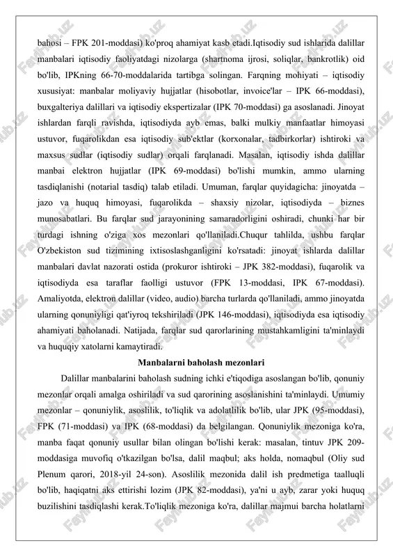 mulkiy manfaatlar himoyasi ustuvor, fuqarolikdan esa iqtisodiy sub'ektlar (korxonalar, tadbirkorlar) ishtiroki va maxsus sudlar (iqtisodiy sudlar) orqali farqlanadi. masalan, iqtisodiy ishda dalillar manbai elektron hujjatlar (ipk 69-moddasi) bo'lishi mumkin, ammo ularning tasdiqlanishi (notarial tasdiq) talab etiladi. umuman, farqlar quyidagicha: jinoyatda – jazo va huquq himoyasi, fuqarolikda – shaxsiy nizolar, iqtisodiyda – biznes munosabatlari. bu farqlar sud jarayonining samaradorligini oshiradi, chunki har bir turdagi ishning o'ziga xos mezonlari qo'llaniladi.chuqur tahlilda, ushbu farqlar o'zbekiston sud tizimining ixtisoslashganligini ko'rsatadi: jinoyat ishlarda dalillar manbalari davlat nazorati ostida (prokuror ishtiroki – jpk 382-moddasi), fuqarolik va iqtisodiyda esa taraflar faolligi ustuvor (fpk 13-moddasi, ipk 67-moddasi). amaliyotda, elektron dalillar (video, audio) barcha turlarda qo'llaniladi, ammo jinoyatda ularning qonuniyligi qat'iyroq tekshiriladi (jpk 146-moddasi), iqtisodiyda esa iqtisodiy ahamiyati baholanadi. natijada, farqlar sud qarorlarining mustahkamligini ta'minlaydi va huquqiy xatolarni kamaytiradi. manbalarni baholash mezonlari dalillar manbalarini baholash sudning ichki e'tiqodiga asoslangan bo'lib, qonuniy mezonlar orqali amalga oshiriladi va sud qarorining asoslanishini …