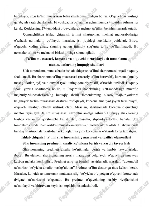 an. ishlab chiqarish ta’limi shartnomasining mazmuni va tuzilish elementlari shartnomaning predmeti: amaliy ko‘nikma berish va kasbiy tayyorlash shartnomaning predmeti amaliy ko’nikmalar berish va kasbiy tayyorlashdan iborat. bu element shartnomaning asosiy maqsadini belgilaydi: o’quvchiga muayyan kasbda malaka hosil qilish. predmet aniq va batafsil tasvirlanadi, masalan, “avtomobil ta’mirlash bo’yicha amaliy mashg’ulotlar”.predmet ta’lim dasturiga mos kelishi kerak. masalan, kollejda avtomexanik mutaxassisligi bo’yicha o’qiyotgan o’quvchi korxonada dvigatel ta’mirlashni o’rganadi. bu predmet o’quvchining kasbiy rivojlanishini ta’minlaydi va bitiruvdan keyin ish topishini osonlashtiradi. shartnomada predmetning hajmi – soatlar soni, mashg’ulot turlari ko’rsatiladi. bu element shartnomaning majburiy qismi bo’lib, uning buzilishi shartnomani bekor qilishga olib kelishi mumkin. tomonlarning huquq va majburiyatlari tomonlarning huquq va majburiyatlari shartnomaning markaziy qismi. ta’lim muassasasi majburiyati: dasturni ishlab chiqish, nazorat qilish. huquqi: korxonadan hisobot talab qilish.korxona majburiyati: amaliyot joyini ta’minlash, mentor tayinlash, xavfsizlikni saqlash. huquqi: o’quvchining intizomini talab qilish.masalan, o’quvchi korxonada mashina boshqarishni o’rgansa, korxona unga uskuna berishi shart. bu majburiyatlar muvozanatli …