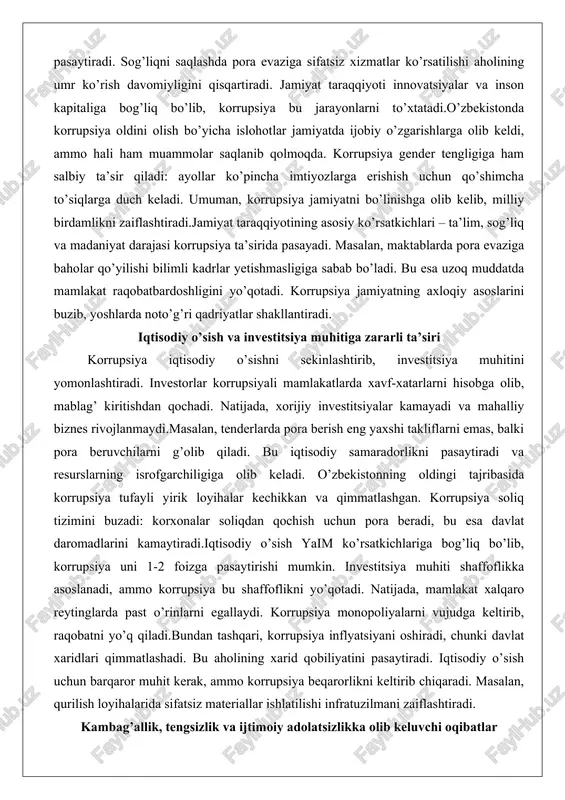 haffoflikka asoslanadi, ammo korrupsiya bu shaffoflikni yo’qotadi. natijada, mamlakat xalqaro reytinglarda past o’rinlarni egallaydi. korrupsiya monopoliyalarni vujudga keltirib, raqobatni yo’q qiladi.bundan tashqari, korrupsiya inflyatsiyani oshiradi, chunki davlat xaridlari qimmatlashadi. bu aholining xarid qobiliyatini pasaytiradi. iqtisodiy o’sish uchun barqaror muhit kerak, ammo korrupsiya beqarorlikni keltirib chiqaradi. masalan, qurilish loyihalarida sifatsiz materiallar ishlatilishi infratuzilmani zaiflashtiradi. kambag’allik, tengsizlik va ijtimoiy adolatsizlikka olib keluvchi oqibatlar korrupsiya kambag’allikni kuchaytirib, ijtimoiy tengsizlikni oshiradi. davlat resurslari boylar qo’liga o’tib, kambag’allar imtiyozlardan mahrum bo’ladi. masalan, subsidiyalar pora evaziga taqsimlansa, ehtiyojmand oilalar yordamsiz qoladi.ijtimoiy adolatsizlik jamiyatda norozilikni keltirib chiqaradi va ijtimoiy portlashlarga sabab bo’ladi. o’zbekistonda korrupsiya tufayli qishloq aholisi shaharliklarga nisbatan kam imtiyoz olgan. tengsizlik jinni koeffitsienti orqali o’lchanadi va korrupsiya uni oshiradi.kambag’allik doirasi yopiladi: kambag’allar ta’lim va sog’liq xizmatlariga pul to’lay olmaydi, bu esa ularning farzandlarini ham kambag’allikka mahkum qiladi. ijtimoiy adolatsizlik huquqiy tizimda namoyon bo’ladi: boylar pora bilan jazodan qutuladi, kambag’allar esa jazolanishadi. bu jamiyatda adolat tuyg’usini …