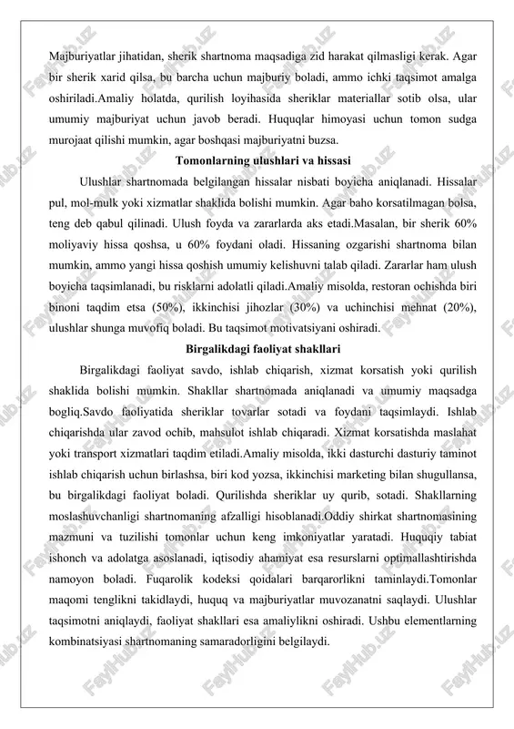 ishda biri binoni taqdim etsa (50%), ikkinchisi jihozlar (30%) va uchinchisi mehnat (20%), ulushlar shunga muvofiq boladi. bu taqsimot motivatsiyani oshiradi. birgalikdagi faoliyat shakllari birgalikdagi faoliyat savdo, ishlab chiqarish, xizmat korsatish yoki qurilish shaklida bolishi mumkin. shakllar shartnomada aniqlanadi va umumiy maqsadga bogliq.savdo faoliyatida sheriklar tovarlar sotadi va foydani taqsimlaydi. ishlab chiqarishda ular zavod ochib, mahsulot ishlab chiqaradi. xizmat korsatishda maslahat yoki transport xizmatlari taqdim etiladi.amaliy misolda, ikki dasturchi dasturiy taminot ishlab chiqarish uchun birlashsa, biri kod yozsa, ikkinchisi marketing bilan shugullansa, bu birgalikdagi faoliyat boladi. qurilishda sheriklar uy qurib, sotadi. shakllarning moslashuvchanligi shartnomaning afzalligi hisoblanadi.oddiy shirkat shartnomasining mazmuni va tuzilishi tomonlar uchun keng imkoniyatlar yaratadi. huquqiy tabiat ishonch va adolatga asoslanadi, iqtisodiy ahamiyat esa resurslarni optimallashtirishda namoyon boladi. fuqarolik kodeksi qoidalari barqarorlikni taminlaydi.tomonlar maqomi tenglikni takidlaydi, huquq va majburiyatlar muvozanatni saqlaydi. ulushlar taqsimotni aniqlaydi, faoliyat shakllari esa amaliylikni oshiradi. ushbu elementlarning kombinatsiyasi shartnomaning samaradorligini belgilaydi. huquqiy tahlil korsatadiki, shartnoma …