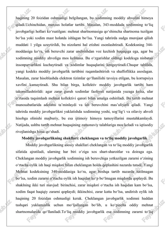 . shu bilan birga, kollektiv moddiy javobgarlik tartibi ham takomillashtirildi: agar zarar guruh xodimlar faoliyati natijasida yuzaga kelsa, ular o‘rtasida taqsimlash mehnat kollektivi qarori bilan amalga oshiriladi. bu tartib mehnat munosabatlarida adolatni ta’minlaydi va ish beruvchini mas’uliyatli qiladi. yangi tahrirda moddiy javobgarlikni yuklatishda xodimning yoshi, sog‘lig‘i va oilaviy ahvoli hisobga olinishi majburiy, bu esa ijtimoiy himoya tamoyillarini mustahkamlaydi. natijada, ushbu tartib mehnat huquqining zamonaviy talablariga mos keladi va iqtisodiy rivojlanishga hissa qo‘shadi. moddiy javobgarlikning shakllari: cheklangan va to‘liq moddiy javobgarlik moddiy javobgarlikning asosiy shakllari cheklangan va to‘liq moddiy javobgarlik sifatida ajratiladi, ularning har biri o‘ziga xos shart-sharoitlar va doiraga ega. cheklangan moddiy javobgarlik xodimning ish beruvchiga yetkazilgan zararni o‘zining o‘rtacha oylik ish haqi miqdori bilan cheklangan holda qoplashini nazarda tutadi. yangi mehnat kodeksining 340-moddasiga ko‘ra, agar boshqa tartib nazarda tutilmagan bo‘lsa, xodim zararni o‘rtacha oylik ish haqidan ko‘p bo‘lmagan miqdorda qoplaydi. bu shaklning ikki turi mavjud: birinchisi, zarar miqdori o‘rtacha …