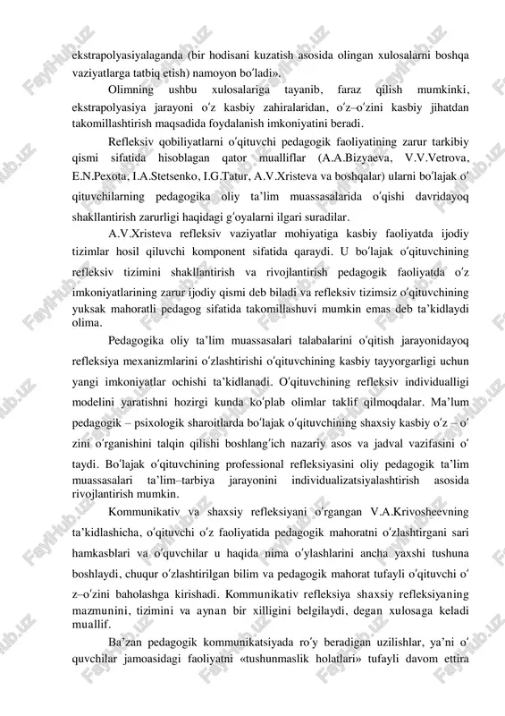 hiqishni fikran izlanish asosida bartaraf qilishni ta‟minlaydigan shaxsiy refleksiya. 2. muloqot jarayonida sheriklarining o‘zaro bir-birlarini tushunishni ta‟minlaydigan kommunikativ refleksiya. 3. jamoa a‟zolarining birgalikdagi o‘zaro muntazam mehnat faoliyatlarini muvofiqlashtirish bilan bog‘liq bo‘lgan kooperativ refleksiya. o‘qituvchining kasbiy pedagogik faoliyatida refleksiya jarayonini o‘rganib, ko‘plab olimlar uning kommunikativ hamda kooperetiv turlarini ustun qo‘yadilar, aynan ushbu usullar o‘qituvchining pedagogik faoliyatida va o‘quvchilar bilan muloqotida ko‘proq namoyon bo‘ladi, deb hisoblaydilar (v.a.krivosheev, g.p.shchedrovitskiy va boshqalar). biroq, bizningcha, pedagogik faoliyatning o‘ ziga xos xususiyatlari xilma xil bo‘lganligi sababli refleksiyaning har bir turini alohida o‘rganib tahlil qilish mumkin emas, zero ular ma‟no jihatidan bir – birlari bilan o‘zaro bog‘liq. n.v.kuzminaning fikricha, refleksiyaning «mazmuni, sherigining ichki dunyosini o‘zaro hamkorlik asosida sub‟ektiv qayta yaratishdan iborat bo‘lgan individlar bir – birlarini ko‘zgudagi kabi aks ettirishi, o‘zaro aks ettirishning o‘ziga xos ikki tomonlamalik jarayoni, qolaversa, bu ichki dunyoda, o‘z navbatida, birinchi tadqiqotchining ichki dunyosi aks etishidir». u refleksiyani pedagogik qobiliyatlar nuqtai nazaridan o‘rganib, …