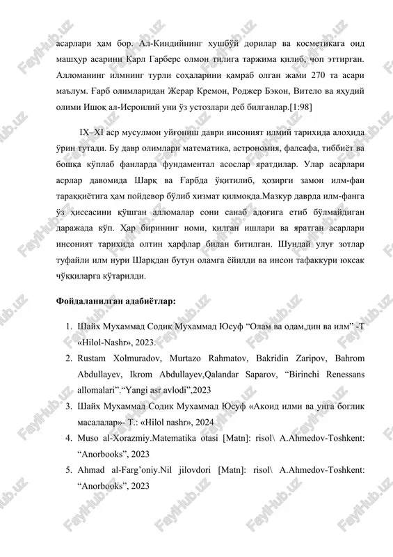 ltin harflar bilan bitilgan. shunday ulug' zotlar tufayli ilm nuri sharqdan butun olamga yoyildi va inson tafakkuri yuksak cho'qqilarga ko'tarildi. foydalanilgan adabiyotlar: 1. shayx muxammad sodik muxammad yusuf “olam va odam,din va ilm” -t «hilol-nashr», 2023. 2. rustam xolmuradov, murtazo rahmatov, bakridin zaripov, bahrom abdullayev, ikrom abdullayev,qalandar saparov, “birinchi renessans allomalari”.“yangi asr avlodi”,2023 3. shayx muxammad sodik muxammad yusuf «akoid ilmi va unga boglik masalalar»- t.: «hilol nashr», 2024 4. muso al-xorazmiy.matematika otasi [matn]: risol\ a.ahmedov-toshkent: “anorbooks”, 2023 5. ahmad al-farg’oniy.nil jilovdori [matn]: risol\ a.ahmedov-toshkent: “anorbooks”, 2023 6. abu nasr farobiy. sharq aristoteli [matn]: risol\ a.ahmedov-toshkent: “anorbooks”, 2023 7. abu rayhon beruniy.ilm-fan tug’dori [matn]: risol\ a.ahmedov-toshkent: “anorbooks”, 2023