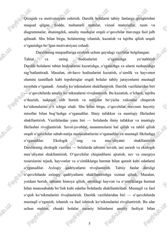 avoblar, muammolarni hal qilish va tahlil qilish orqali o‘quvchilar sabab-natija munosabatlarini o‘rganadilar va mustaqil fikrlashga o‘rganadilar. ekologik ong va mas’uliyatni shakllantirish darslikning ekologik vazifasi — bolalarda tabiatni sevish, uni asrash va ekologik mas’uliyatni shakllantirish. o‘quvchilar chiqindilarni ajratish, suv va energiya resurslarini tejash, hayvonlar va o‘simliklarga hurmat bilan qarash kabi odatlarni o‘rganadilar. axloqiy qadriyatlarni rivojlantirish. tabiiy fanlar darsligi o‘quvchilarda axloqiy qadriyatlarni shakllantirishga xizmat qiladi. masalan, yordam berish, tabiatni himoya qilish, atrofdagi hayvon va o‘simliklarga hurmat bilan munosabatda bo‘lish kabi odatlar bolalarda shakllantiriladi. mustaqil va faol o‘qish ko‘nikmalarini rivojlantirish. darslik vazifalaridan biri — o‘quvchilarda mustaqil o‘rganish, izlanish va faol ishtirok ko‘nikmalarini rivojlantirish. bu ular uchun muhim, chunki bolalar nazariy bilimlarni amaliy faoliyat bilan uyg‘unlashtirishni o‘rganadilar va o‘z bilimlarini mustaqil tarzda mustahkamlash imkoniga ega bo‘ladilar. darslikning maqsad va vazifalari pedagogik jihatdan o‘quv jarayonini samarali tashkil etishda muhim rol o‘ynaydi. u bolalarga nafaqat tabiiy fanlarni tushuntirish, balki ularning amaliy ko‘nikmalarini rivojlantirish, ilmiy tafakkurini shakllantirish, …