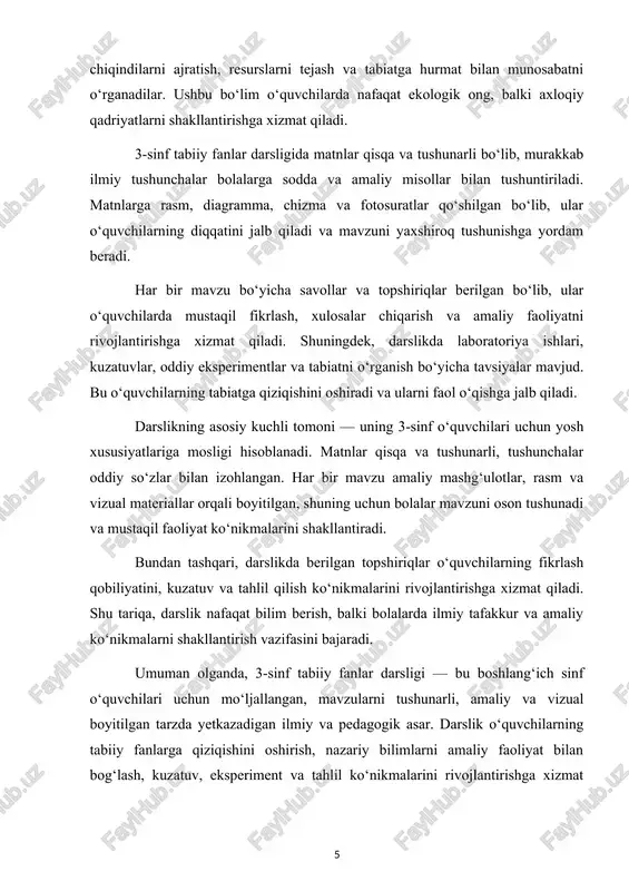 darsligi — bu boshlang‘ich sinf o‘quvchilari uchun mo‘ljallangan, mavzularni tushunarli, amaliy va vizual boyitilgan tarzda yetkazadigan ilmiy va pedagogik asar. darslik o‘quvchilarning tabiiy fanlarga qiziqishini oshirish, nazariy bilimlarni amaliy faoliyat bilan bog‘lash, kuzatuv, eksperiment va tahlil ko‘nikmalarini rivojlantirishga xizmat qiladi. shu bilan birga, darslik bolalarda axloqiy va ekologik qadriyatlarni shakllantirish orqali ularni mas’uliyatli va ongli shaxslar sifatida tarbiyalaydi. 2. darslikdagi nazariy material va mazmun tahlili 3-sinf tabiiy fanlar darsligi bolalarni atrof-muhit, o‘simlik va hayvonot olami, shuningdek, tabiat hodisalarini o‘rganishga yo‘naltiradi. darslikdagi nazariy materialning mazmuni o‘quvchilarning yosh xususiyatlari, ilmiy tafakkuri va amaliy faoliyat ko‘nikmalarini rivojlantirishga mos ravishda tanlangan. ushbu bo‘limda darslikdagi nazariy materialning tarkibi, mavzularning joylashuvi, fan tushunchalari va amaliy bog‘liqligi tahlil qilinadi. darslikdagi nazariy material o‘quvchilarga tabiiy fanlarning asosiy tushunchalari va qoidalarini yetkazishga xizmat qiladi. har bir bo‘lim alohida mavzular bo‘yicha tuzilgan bo‘lib, ularning har biri o‘quvchilarda nazariy bilimlarni mustahkamlashga qaratilgan. masalan, “o‘simliklar olami” bo‘limida o‘simliklarning asosiy qismlari: ildiz, poyasi, …