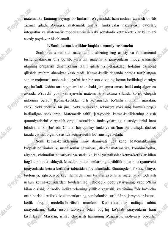 sli yoki murakkab, rekurrent yoki aniq formula orqali beriladigan shakllarda. matematik tahlil jarayonida ketma-ketliklarning o‘sish qonuniyatlarini o‘rganish orqali murakkab funksiyalarning xususiyatlarini ham bilish mumkin bo‘ladi. chunki har qanday funksiya ma’lum bir oraliqda diskret tarzda qiymat olganida aslida ketma-ketlik ko‘rinishiga keladi. sonli ketma-ketliklarning ilmiy ahamiyati juda keng. matematikaning ko‘plab bo‘limlari, xususan sonlar nazariyasi, diskret matematika, kombinatorika, algebra, ehtimollar nazariyasi va statistika kabi yo‘nalishlar ketma-ketliklar bilan bog‘liq holatda ishlaydi. masalan, butun sonlarning tartiblilik holatini o‘rganuvchi jarayonlarda ketma-ketliklar tabiatidan foydalaniladi. shuningdek, fizika, kimyo, biologiya, iqtisodiyot kabi fanlarda ham turli jarayonlarni matematik ifodalash uchun ketma-ketliklardan foydalaniladi. biologik populyatsiyaning vaqt o‘tishi bilan o‘sishi, iqtisodiy indikatorlarning yillik o‘zgarishi, kreditning foiz bo‘yicha ortib borishi, radioaktiv elementlarning parchalanish sur’ati kabi jarayonlar ketma-ketlik orqali modellashtirilishi mumkin. ketma-ketliklar nafaqat tabiat jarayonlarini, balki inson faoliyati bilan bog‘liq ko‘plab jarayonlarni ham tasvirlaydi. masalan, ishlab chiqarish hajmining o‘zgarishi, moliyaviy bozorlar indeksining dinamikasi, foydalanuvchi sonlarining haftalik rivoji, hatto kompyuter dasturlarida iterativ algoritmlarning ishlash mexanizmi …