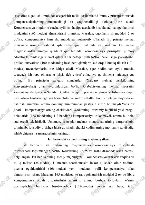 oʻshimcha nafaqaga ega boʻladi. bu prinsiplar xalqaro standartlar (xalqaro mehnat tashkilotining konventsiyalari) bilan uygʻunlashgan boʻlib, oʻzbekistonning mehnat siyosatini zamonaviy darajaga koʻtaradi. bundan tashqari, prinsiplar jamoa kelishuvlari orqali moslashuvchanlikka ega: ish beruvchilar va xodim vakillari kompensatsiya miqdorlarini oshirishi mumkin, ammo qonuniy minimumdan pastga tushirib boʻlmaydi.yana bir jihati – kompensatsiyalarning cheklovlari. xodimning intizomiy buzilishi yoki progul holatlarida (168-moddaning 1-2-bandlari) kompensatsiya toʻlanmaydi, ammo bu holat sud orqali tekshiriladi. umuman, prinsiplar mehnat munosabatlarining barqarorligini taʼminlab, iqtisodiy oʻsishga hissa qoʻshadi, chunki xodimlarning moliyaviy xavfsizligi ishlab chiqarish samaradorligini oshiradi. ish beruvchi va xodimning majburiyatlari ish beruvchi va xodimning majburiyatlari kompensatsiya toʻlovlarida muvozanatli taqsimlangan boʻlib, kodeksning 22-25 va 160-170-moddalarida batafsil belgilangan. ish beruvchining asosiy majburiyati – kompensatsiyalarni oʻz vaqtida va toʻliq toʻlash (25-modda). u mehnat shartnomasini bekor qilishdan oldin xodimni yozma ogohlantirishi (166-modda) yoki muddatni pulli kompensatsiya bilan almashtirishi shart. masalan, 165-moddaga koʻra, ogohlantirish muddati 2 oy boʻlib, u kompensatsiya orqali qisqartirilishi mumkin, ammo boshqa toʻlovlarni oʻrnini …