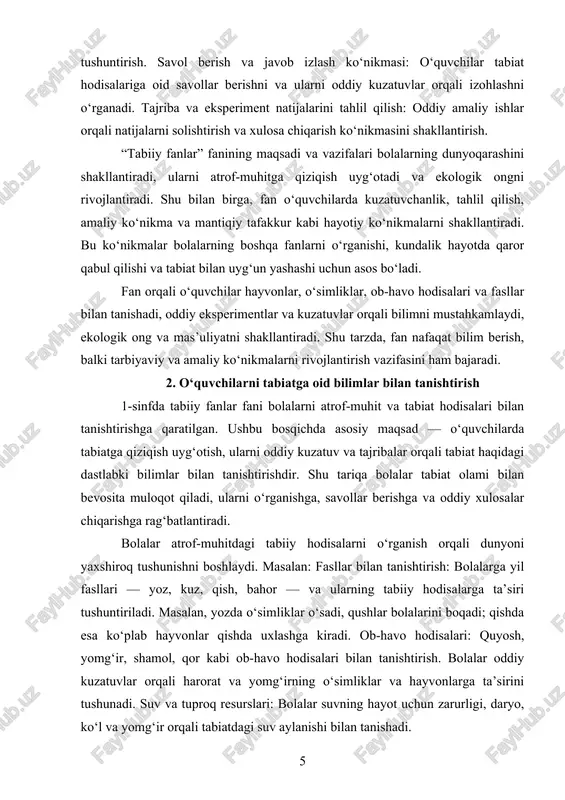 tanishtirish 1-sinfda tabiiy fanlar fani bolalarni atrof-muhit va tabiat hodisalari bilan tanishtirishga qaratilgan. ushbu bosqichda asosiy maqsad — o‘quvchilarda tabiatga qiziqish uyg‘otish, ularni oddiy kuzatuv va tajribalar orqali tabiat haqidagi dastlabki bilimlar bilan tanishtirishdir. shu tariqa bolalar tabiat olami bilan bevosita muloqot qiladi, ularni o‘rganishga, savollar berishga va oddiy xulosalar chiqarishga rag‘batlantiradi. bolalar atrof-muhitdagi tabiiy hodisalarni o‘rganish orqali dunyoni yaxshiroq tushunishni boshlaydi. masalan: fasllar bilan tanishtirish: bolalarga yil fasllari — yoz, kuz, qish, bahor — va ularning tabiiy hodisalarga ta’siri tushuntiriladi. masalan, yozda o‘simliklar o‘sadi, qushlar bolalarini boqadi; qishda esa ko‘plab hayvonlar qishda uxlashga kiradi. ob-havo hodisalari: quyosh, yomg‘ir, shamol, qor kabi ob-havo hodisalari bilan tanishtirish. bolalar oddiy kuzatuvlar orqali harorat va yomg‘irning o‘simliklar va hayvonlarga ta’sirini tushunadi. suv va tuproq resurslari: bolalar suvning hayot uchun zarurligi, daryo, ko‘l va yomg‘ir orqali tabiatdagi suv aylanishi bilan tanishadi. 1-sinf o‘quvchilari uchun hayvonlar olami qiziqarli va oson tushunarli mavzudir. shu bois, fan …