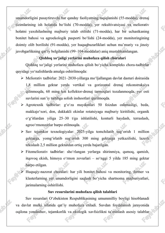 grotexnik tadbirlar: g‘o‘za maydonlari 50 foizdan oshmasligi, beda, makkajo‘xori, don, dukkakli ekinlar rotatsiyaga majburiy kiritilishi, organik o‘g‘itlardan yiliga 25–30 t/ga ishlatilishi, konturli haydash, terraslash, agroo‘rmonzorlar barpo etilmoqda. · suv tejamkor texnologiyalar: 2025-yilga tomchilatib sug‘orish 1 million gektarga, yomg‘irlatib sug‘orish 300 ming gektarga yetkazilishi, lazerli tekislash 2,5 million gektardan ortiq yerda bajarilgan. · fitomeliorativ tadbirlar: sho‘rlangan yerlarga shirinmiya, qumoq, qamish, itqovoq ekish, himoya o‘rmon zovurlari – so‘nggi 5 yilda 185 ming gektar barpo etilgan. · huquqiy-nazorat choralari: har yili bonitet bahosi va monitoring, fermer va klasterlarning yer unumdorligini saqlash bo‘yicha shartnoma majburiyatlari, jarimalarning oshirilishi. suv resurslarini muhofaza qilish talablari suv resurslari o‘zbekiston respublikasining umummilliy boyligi hisoblanadi va davlat mulki sifatida qat’iy muhofaza etiladi. suvdan foydalanish jarayonida oqilona yondashuv, tejamkorlik va ekologik xavfsizlikni ta’minlash asosiy talablar qatoriga kiradi. respublika hududida suv resurslari yer usti va yer osti manbalaridan iborat bo‘lib, ularning samarali boshqarilishi va muhofazasi davlat siyosatining ustuvor yo‘nalishlaridan biridir.o‘zbekiston respublikasida suv …