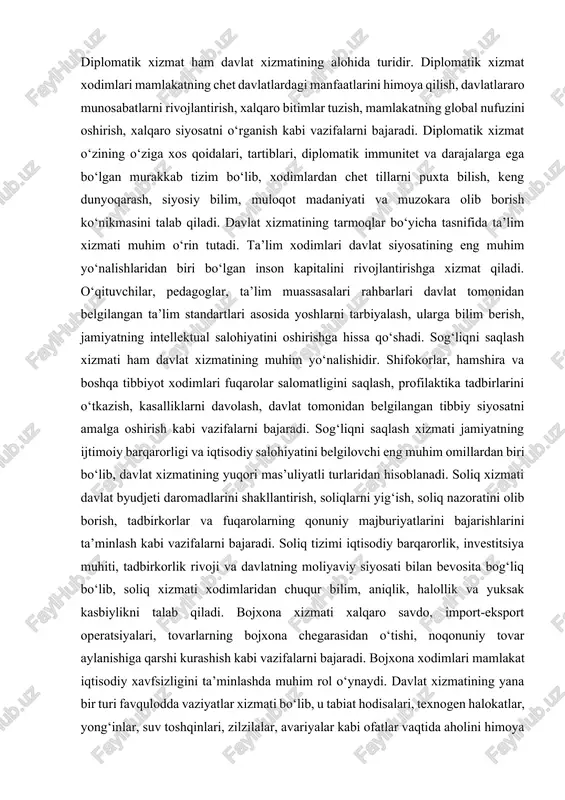 rlari davlat tomonidan belgilangan ta’lim standartlari asosida yoshlarni tarbiyalash, ularga bilim berish, jamiyatning intellektual salohiyatini oshirishga hissa qo‘shadi. sog‘liqni saqlash xizmati ham davlat xizmatining muhim yo‘nalishidir. shifokorlar, hamshira va boshqa tibbiyot xodimlari fuqarolar salomatligini saqlash, profilaktika tadbirlarini o‘tkazish, kasalliklarni davolash, davlat tomonidan belgilangan tibbiy siyosatni amalga oshirish kabi vazifalarni bajaradi. sog‘liqni saqlash xizmati jamiyatning ijtimoiy barqarorligi va iqtisodiy salohiyatini belgilovchi eng muhim omillardan biri bo‘lib, davlat xizmatining yuqori mas’uliyatli turlaridan hisoblanadi. soliq xizmati davlat byudjeti daromadlarini shakllantirish, soliqlarni yig‘ish, soliq nazoratini olib borish, tadbirkorlar va fuqarolarning qonuniy majburiyatlarini bajarishlarini ta’minlash kabi vazifalarni bajaradi. soliq tizimi iqtisodiy barqarorlik, investitsiya muhiti, tadbirkorlik rivoji va davlatning moliyaviy siyosati bilan bevosita bog‘liq bo‘lib, soliq xizmati xodimlaridan chuqur bilim, aniqlik, halollik va yuksak kasbiylikni talab qiladi. bojxona xizmati xalqaro savdo, import-eksport operatsiyalari, tovarlarning bojxona chegarasidan o‘tishi, noqonuniy tovar aylanishiga qarshi kurashish kabi vazifalarni bajaradi. bojxona xodimlari mamlakat iqtisodiy xavfsizligini ta’minlashda muhim rol o‘ynaydi. davlat xizmatining …
