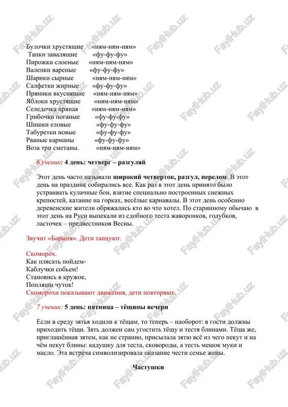 fu» rvanie karmani «fu-fu-fu» voza tri smetani. «nyam-nyam-nyam» 6 uchenik: 4 den: chetverg – razgulyay etot den chasto nazivali shirokiy chetvertok, razgul, perelom. v etot den na prazdnik sobiralis vse. kak raz v etot den prinyato bilo ustraivat kulachnie boi, vzyatie spetsialno postroennix snejnix krepostey, katanie na gorkax, vesyolie karnavali. v etot den osobenno derevenskie jiteli obryajalis kto vo chto xotel. po starinnomu obichayu v etot den na rusi vipekali iz sdobnogo testa javoronkov, golubkov, lastochek – predvestnikov vesni. zvuchit «barinya». deti tantsuyut. skomorox. kak plyasat poydem- kabluchki sobem! stanovis v krujok, poplyashi chutok! skomoroxi pokazivayut dvijeniya, deti povtoryayut. 7 uchenik: 5 den: pyatnitsa – tyoshini vecheri esli v sredu zyatya xodili k tyosham, to teper – naoborot: v gosti doljni prixodit tyoshi. zyat doljen sam ugostit tyoshu i testya blinami. tyosha je, priglashyonnaya zyatem, kak ne stranno, prisilala zyatyu vsyo iz chego pekut i na chyom pekut blini: kadushku …