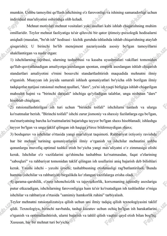 chiqarish muhitida odamlarni boshqarish muammosini ilmiy jihatdan hal qildi. undan oldin odamlar zavodni maxsus "mashina" sifatida boshqarish haqida ko'proq gapirishgan va hatto undan oldin uskunalarni boshqarish haqida gapirishgan. teylor muayyan ishlab chiqarish ob'ektining real hayotiy sharoitida mehnatning o'zini tahlil qilishga muvaffaq bo'ldi va mehnatni optimallashtirish bo'yicha amaliy tavsiyalar berdi. u mehnat unumdorligini oshirish faqat usullar, texnika va vositalarni standartlashtirish orqali mumkin deb hisoblagan. teylorning ratsionalizatsiya va ishlab chiqarishni boshqarish tizimi mehnat harakatlarini optimallashtirish va mehnat jarayonini intensivlashtirish orqali mehnat unumdorligini oshirishga qaratilgan. standartlashtirish, birinchi navbatda, individual operatsiyalar, ish jadvallari va asboblarga ta'sir qiladi, mehnat jarayonining alohida elementlarini dastlabki o'rganishni nazarda tutadi, bu o'z-o'zidan birlashtirilgan mehnat faoliyatini ilmiy tahlil qilishni tashkil etadi. teylor tizimining asosiy maqsadi har bir ishchi uchun maksimal farovonlik bilan birgalikda tadbirkor uchun maksimal foydani ta'minlashdir. f. teylor tizimining to'rtta asosiy tamoyili mavjud: 1) barcha ishchilarning malaka va ko'nikmalarini umumlashtirish va tasniflash; 2) ilmiy asoslangan belgilarga asoslangan ehtiyotkorlik …