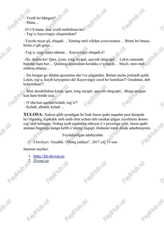 !? – men shoshilishim kerak, qara, tong otyapti, quyosh chiqyapti…bizga atalgan kun ham bordir axir… – o‘sha kun qachon keladi, tog‘a?! – keladi, albatta, keladi… xulosa: xulosa qilib aytadigan bo’lsak inson qadri naqadar past darajada ko’rilganlig, kipikdek nish urub elim uchun deb xarakat qilgan ziyolilarni doimo ezg’alab kelingan. nohaq azob uqubatlar nihoyat o’z poyoniga yetti. inson qadri atamasi bugungu kunga kelib o’zining xaqiqiy ifodasini topdi desak adashmaymiz. foydalanilgan adabiyotlar. 1. j.jovliyev. ozodlik. “sharq yulduzi”, 2017 yil, 11-son internet saytlari: 1. https://kh-davron.uz 2. ziyouz.uz