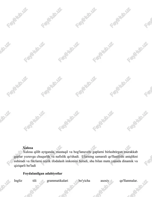 sford (angliya) yoki nyu-york (aqsh) kabi joylarda ma'lumotni aniq yetkazish uchun ehtiyotkorlik talab etiladi. to'g'ri tinish belgilaridan, jumladan, kirish bandlaridan keyin vergul va mustaqil bandlarni bog'laydigan bog'lovchilardan (va, lekin, yoki, na, chunki, shuning uchun, ammo) oldin vergul qo'yish, vashington, d.s xulosa xulosa qilib aytganda, mustaqil va bog'lanuvchi gaplarni birlashtirgan murakkab gaplar yozuvga chuqurlik va nafislik qo'shadi. ularning samarali qo'llanilishi aniqlikni oshiradi va fikrlarni nozik ifodalash imkonini beradi, shu bilan matn yanada dinamik va qiziqarli bo'ladi foydalanilgan adabiyotlar ingliz tili grammatikalari bo'yicha asosiy qo'llanmalar.