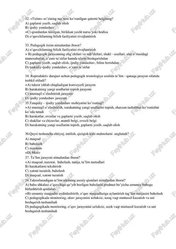 aoliyatini rivojlantirish 33. pedagogik tizim nimalardan iborat? a) o’quvchilarning bilish faoliyatini rivojlantirish + b) pedagogik jarayonning obg’ektlari va sub’ektlari, shakl - usullari, ular o’rtasidagi munosabatlar, o’zaro ta’sirlar hamda ularni boshqarishdan c) gaplarni yozib, saqlab olish, ijodiy yondashuv, bilim berishdan d) tankidiy-ijodiy yondashuv, o’zaro ta’sirlar 34. reproduktiv darajasi uchun pedagogik texnologiya usulida ta’lim - qanaqa jarayon sifatida tashkil etiladi? +a) takror ishlab chiqiladigan konveyerli jarayon b) harakatning yangi usullarini topish jarayoni c) mustaqil o’zlashtirish jarayoni d) ijodiy yondashuv jarayoni 35.tanqidiy – ijodiy yondashuv mohiyatini ko’rsating? +a) mustaqil o’zlashtirish, xarakatning yangi usullarini topish, shaxsan tashabbus ko’rsatishni ko’zda tutadi b) harakatlar, ovozlar va gaplarni yozib, saqlab olish c) shakllar va chizuvlar, matnli belgi, ovozli belgi d) harakatning yangi usullarini topish, gaplarni yozib, saqlab olish 36.qaysi tushuncha ehtiyoj, intilish, qiziqish kabi mahnolarni anglatadi? a) maqsad b) baholash c) mazmun +d) motiv 37. ta’lim jarayoni nimalardan iborat? +a) maqsad, nazorat, baholash, natija, ta’lim metodlari b) …