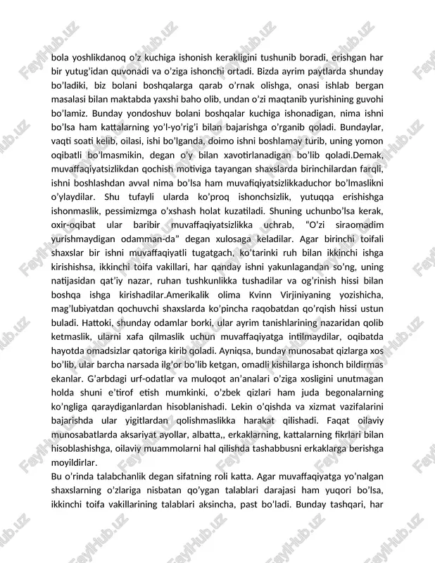 barcha narsada ilg’or bo’lib ketgan, omadli kishilarga ishonch bildirmas ekanlar. g’arbdagi urf-odatlar va muloqot an’analari o’ziga xosligini unutmagan holda shuni e’tirof etish mumkinki, o’zbek qizlari ham juda begonalarning ko’ngliga qaraydiganlardan hisoblanishadi. lekin o’qishda va xizmat vazifalarini bajarishda ular yigitlardan qolishmaslikka harakat qilishadi. faqat oilaviy munosabatlarda aksariyat ayollar, albatta,, erkaklarning, kattalarning fikrlari bilan hisoblashishga, oilaviy muammolarni hal qilishda tashabbusni erkaklarga berishga moyildirlar. bu o’rinda talabchanlik degan sifatning roli katta. agar muvaffaqiyatga yo’nalgan shaxslarning o’zlariga nisbatan qo’ygan talablari darajasi ham yuqori bo’lsa, ikkinchi toifa vakillarining talablari aksincha, past bo’ladi. bunday tashqari, har birimizdagi o’zimizdagi real qobiliyatlar to’g’risidagi tasavvurlarimiz ham ushbu motivlarning faoliyatdagi o’rniga ta’sir ko’rsatadi. masalan, o’zidagi qobiliyatlarga ishongan shaxs hattoki, mag’lubiyatga uchrasa ham, unchalik qayg’urmaydi, keyingi safar hammasi yaxshi bo’lishiga ishonadi. ishonchsiz shaxs esa kichkina berilgan tanbeh yoki tanqidni ham juda katta ruhiy azob bilan qayg’urib boshdan kechiradi. uning uchun ham shaxsning u yoki bu vaziyatlarda qayg’urish sifati ham ma’lum ma’noda …