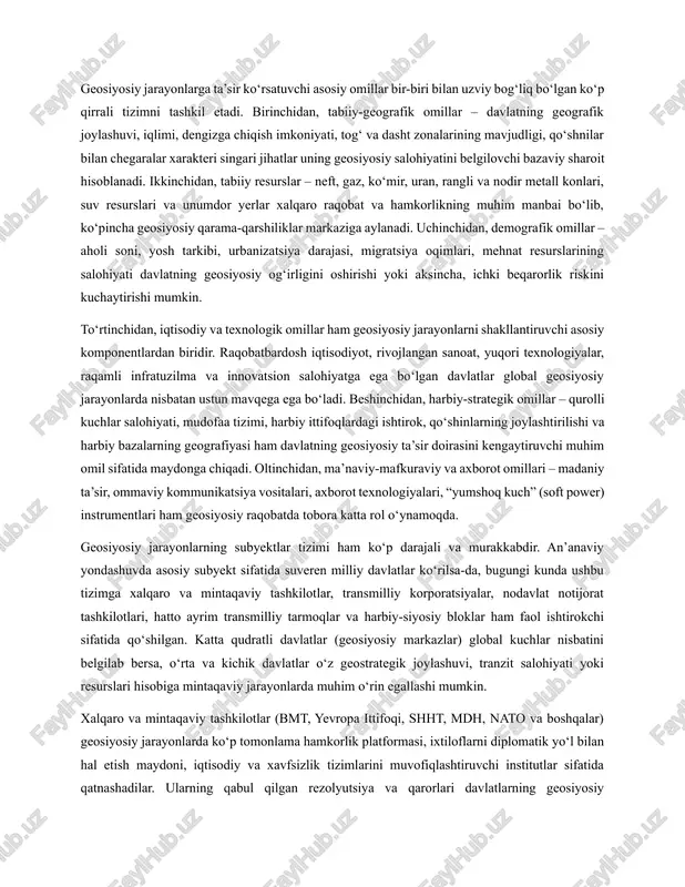 nilar bilan chegaralar xarakteri singari jihatlar uning geosiyosiy salohiyatini belgilovchi bazaviy sharoit hisoblanadi. ikkinchidan, tabiiy resurslar – neft, gaz, ko‘mir, uran, rangli va nodir metall konlari, suv resurslari va unumdor yerlar xalqaro raqobat va hamkorlikning muhim manbai bo‘lib, ko‘pincha geosiyosiy qarama-qarshiliklar markaziga aylanadi. uchinchidan, demografik omillar – aholi soni, yosh tarkibi, urbanizatsiya darajasi, migratsiya oqimlari, mehnat resurslarining salohiyati davlatning geosiyosiy og‘irligini oshirishi yoki aksincha, ichki beqarorlik riskini kuchaytirishi mumkin. to‘rtinchidan, iqtisodiy va texnologik omillar ham geosiyosiy jarayonlarni shakllantiruvchi asosiy komponentlardan biridir. raqobatbardosh iqtisodiyot, rivojlangan sanoat, yuqori texnologiyalar, raqamli infratuzilma va innovatsion salohiyatga ega bo‘lgan davlatlar global geosiyosiy jarayonlarda nisbatan ustun mavqega ega bo‘ladi. beshinchidan, harbiy-strategik omillar – qurolli kuchlar salohiyati, mudofaa tizimi, harbiy ittifoqlardagi ishtirok, qo‘shinlarning joylashtirilishi va harbiy bazalarning geografiyasi ham davlatning geosiyosiy ta’sir doirasini kengaytiruvchi muhim omil sifatida maydonga chiqadi. oltinchidan, ma’naviy-mafkuraviy va axborot omillari – madaniy ta’sir, ommaviy kommunikatsiya vositalari, axborot texnologiyalari, “yumshoq kuch” (soft power) instrumentlari …