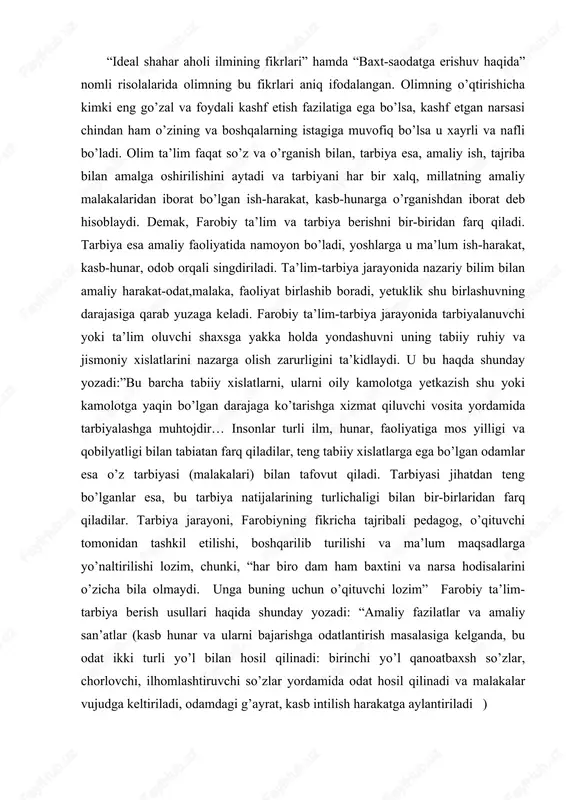 lichaligi bilan bir-birlaridan farq qiladilar. tarbiya jarayoni, farobiyning fikricha tajribali pedagog, o’qituvchi tomonidan tashkil etilishi, boshqarilib turilishi va ma’lum maqsadlarga yo’naltirilishi lozim, chunki, “har biro dam ham baxtini va narsa hodisalarini o’zicha bila olmaydi. unga buning uchun o’qituvchi lozim” farobiy ta’lim- tarbiya berish usullari haqida shunday yozadi: “amaliy fazilatlar va amaliy san’atlar (kasb hunar va ularni bajarishga odatlantirish masalasiga kelganda, bu odat ikki turli yo’l bilan hosil qilinadi: birinchi yo’l qanoatbaxsh so’zlar, chorlovchi, ilhomlashtiruvchi so’zlar yordamida odat hosil qilinadi va malakalar vujudga keltiriladi, odamdagi g’ayrat, kasb intilish harakatga aylantiriladi ) ikkinchi yo’l (yoki ikkinchi usul)- majbur etish yop’lidir. bu usulga gapga ko’movchi qaysar shaharliklar va boshqa sahroi xalqlariga nisbatan ishlatiladi. chunki ular o’z istaklaricha, so’z bilan g’ayratga kiradiganlardan emasdir. ammo ulardan qaysi biriki, nazariy bilimlarni o’rganishga astoyidil kirishsa hamda faoliyati yaxshi bo’lib, kasb-hunarlarini va juz’iy san’atlarini egallashga intilishi bo’lsa, bunday odamlarni majbur etmaslik lozim, chunki maqsad ularni fazilat egasi qilish …