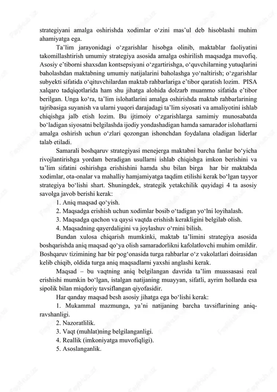 s qilishi va ushbu strategiyani amalga oshirishda xodimlar o‘zini mas’ul deb hisoblashi muhim ahamiyatga ega. ta’lim jarayonidagi o‘zgarishlar hisobga olinib, maktablar faoliyatini takomillashtirish umumiy strategiya asosida amalga oshirilish maqsadga muvofiq. asosiy e’tiborni shaxsdan kontsepsiyani o‘zgartirishga, o‘quvchilarning yutuqlarini baholashdan maktabning umumiy natijalarini baholashga yo‘naltirish; o‘zgarishlar subyekti sifatida o‘qituvchilardan maktab rahbarlariga e’tibor qaratish lozim. pisa xalqaro tadqiqotlarida ham shu jihatga alohida dolzarb muammo sifatida e’tibor berilgan. unga ko‘ra, ta’lim islohatlarini amalga oshirishda maktab rahbarlarining tajribasiga suyanish va ularni yuqori darajadagi ta’lim siyosati va amaliyotini ishlab chiqishga jalb etish lozim. bu ijtimoiy o‘zgarishlarga samimiy munosabatda bo‘ladigan siyosatni belgilashda ijodiy yondashadigan hamda samarador islohatlarni amalga oshirish uchun o‘zlari qozongan ishonchdan foydalana oladigan liderlar talab etiladi. samarali boshqaruv strategiyasi menejerga maktabni barcha fanlar bo‘yicha rivojlantirishga yordam beradigan usullarni ishlab chiqishga imkon berishini va ta’lim sifatini oshirishga erishishini hamda shu bilan birga har bir maktabda xodimlar, ota-onalar va mahalliy hamjamiyatga taqdim etilishi kerak bo‘lgan tayyor strategiya …