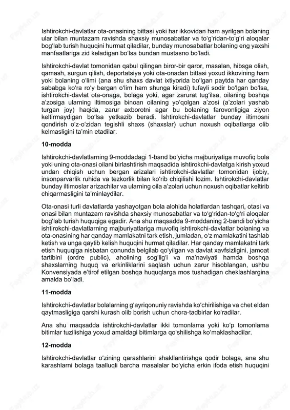 tutilganidek, bolaning o‘ziga xos xususiyatlari jumladan, fuqaroligi, ismi va oilaviy aloqalarini saqlab qolish huquqini hurmat qilish, qonunga zid ravishda aralashuvga yo‘l qo‘ymaslik majburiyatini oladilar. agar bola o‘ziga xoslik elementlarining bir yoki barcha qismlaridan g‘ayriqonuniy ravishda mahrum etilgan bo‘lsa, ishtirokchi-davlatlar uning bu xususiyatlari tezroq tiklanishi uchun zarur yordam himoyalashni ta’minlaydilar. 9-modda ishtirokchi-davlatlar bola o‘z ota-onasidan ularning hoxishlariga zid ravishda ayrilib qolmasligini ta’minlaydilar, vakolatli organlar sud qaroriga binoan qo‘llanilgan qonun va tartib-rusumga muvofiq tarzda bunday ayrilish bolaning eng yaxshi manfaatlari yo‘lida zarur deb topgan holatlar bundan mustasnodir. bunday ajrim, masalan, ota-ona bolaga shafqatsizlik bilan munosabatda bo‘lgan yoki unga g‘amxo‘rlik qilmay qo‘ygan yoxud ota-ona alohida yashayotgan hamda bola yashaydigan joyga nisbatan qaror qabul qilish zarurati paydo bo‘lgan u yoki bu aniq holatda zarur bo‘lishi mumkin. ushbu moddaning 1-bandiga muvofiq holda ishni har qanday sharoitda ko‘rib chiqish jarayonida barcha manfaatdor tomonlarga muhokamada qatnashish va o‘z nuqtai nazarini bayon qilish imkoniyati beriladi. ishtirokchi-davlatlar ota-onasining bittasi …