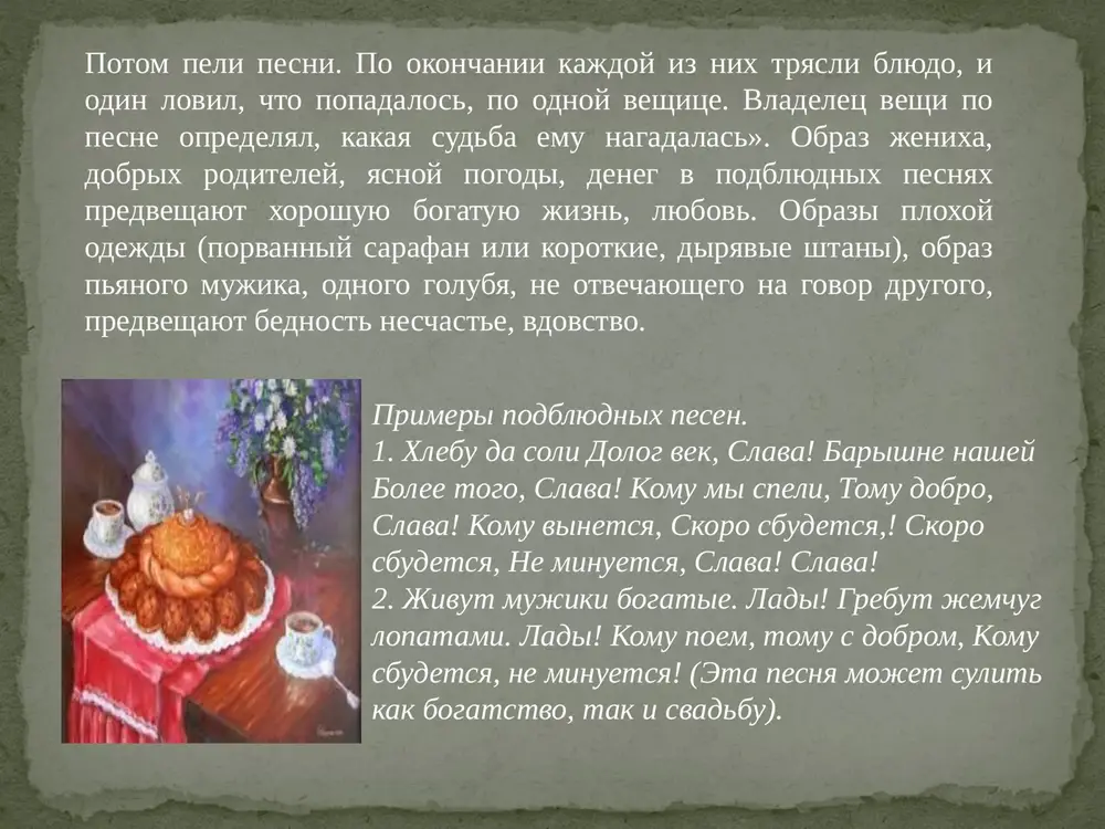 edeli. vse blizkie lyudi prosili drug u druga prosheniya za vse prichinyonnie za god nepriyatnosti i obidi. vecherom v proshyonoe voskresene pominali usopshix, xodili na kladbishe proshatsya so svoimi rodstvennikami. v etot den xodili v banyu. ostatki prazdnichnoy edi sjigali, posudu tshatelno mili. v kontse prazdnika torjestvenno sjigali chuchelo maslenitsi, poluchenniy pepel rassipali po polyam. pesni na maslenitsu mojno razdelit na dve gruppi. pervaya – vstrecha i chestvovanie, imeet vid velichaniy. v nix vospevayutsya maslenitsa, eyo yastva, razvlecheniya. xarakter pesen vesyoliy, zadorniy. pesni, soprovojdayushie provodi maslenitsi, neskolko inie. v nix govoritsya o nastupayushem poste. poyushie sojaleyut o konchayushemsya prazdnike. zdes maslenitsa – uje svergnutiy kumir, ona bolshe ne velichaetsya, a nazivaetsya nepochtitelno «obmanshitsey». primeri maslenichnix pesen: 1. oy da maslenitsa na dvor v'ezjaet, shirokaya na dvor v'ezjaet! a mi, devushki, ee sostrechaem (vstrechaem), a mi, krasnie, ee sostrechaem! oy da maslenitsa, pogosti nedelku, shirokaya, pogosti druguyu! 2. nasha maslenitsa dorogaya, …