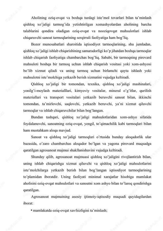 osanoat majmuasi qishloq xo’jaligini rivojlantirish bilan, uning ishlab chiqarishga xizmat qiluvchi va qishloq xo’jaligi mahsulotlarini iste’molchilarga yetkazib berish bilan bog’langan iqtisodiyot tarmoqlarining to’plamidan iboratdir. uning faoliyati minimal xarajatlar hisobiga mamlakat aholisini oziq-ovqat mahsulotlari va sanoatni xom ashyo bilan to’laroq qondirishga qaratilgan. agrosanoat majmuining asosiy ijtimoiy-iqtisodiy maqsadi quyidagilardan iborat: · mamlakatda oziq-ovqat xavfsizligini ta’minlash; · aholining qishloq xo’jaligi xom-ashyosidan tayyorlanadigan nooziq-ovqat tovarlarga bo’lgan talabini qondirish; · agrosanoat majmui korxonalarini rivojlantirishning intensiv shakliga o’tkazish va shu asosda pirovard mahsulot ishlab chiqarishni o’stirishni ta’minlash; · barcha tarmoq va korxonalarda mavjud resurslar salohiyatidan foydalanishni yaxshilash va shu asosda ishlab chiqarish samaradorligini oshirish. 2. agrosanoat majmuasining tarkibi. iqtisodchi olimlar tomonidan agrosanoat majmuasining tarkibi bo’yicha turli fikrlar keltirilgan. agrosanoat majmuasining tashkiliyiqtisodiy masalalariga bag’ishlangan ilmiy tadqiqotlarda ayrim olimlar agrosanoat majmuasining tarkibi 3 ta, ayrimlari esa 4 ta va boshqalar 5 ta sohadan iborat ekanligini ta’kidlashgan. ularning har biri agrosanoat majmuasi tarkibini ilmiy izlanishning maqsadi bo’yicha izohlagan. agrosanoat …
