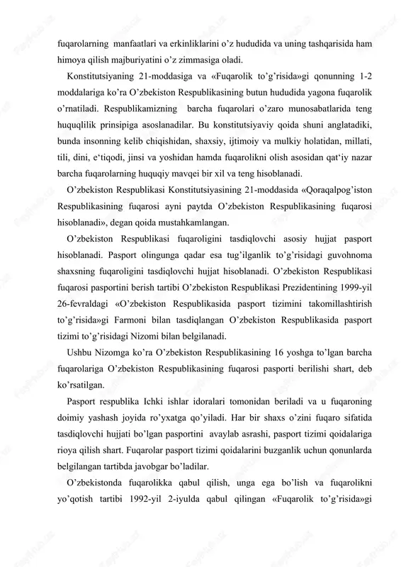 «o’zbekiston respublikasida pasport tizimini takomillashtirish to’g’risida»gi farmoni bilan tasdiqlangan o’zbekiston respublikasida pasport tizimi to’g’risidagi nizomi bilan belgilanadi. ushbu nizomga ko’ra o’zbekiston respublikasining 16 yoshga to’lgan barcha fuqarolariga o’zbekiston respublikasining fuqarosi pasporti berilishi shart, deb ko’rsatilgan. pasport respublika ichki ishlar idoralari tomonidan beriladi va u fuqaroning doimiy yashash joyida ro’yxatga qo’yiladi. har bir shaxs o’zini fuqaro sifatida tasdiqlovchi hujjati bo’lgan pasportini avaylab asrashi, pasport tizimi qoidalariga rioya qilish shart. fuqarolar pasport tizimi qoidalarini buzganlik uchun qonunlarda belgilangan tartibda javobgar bo’ladilar. o’zbekistonda fuqarolikka qabul qilish, unga ega bo’lish va fuqarolikni yo’qotish tartibi 1992-yil 2-iyulda qabul qilingan «fuqarolik to’g’risida»gi qonunda belgilangan. ushbu qonunning 12-moddasiga binoan o’zbekiston fuqaroligiga ega bo’lish quyidagi asoslar bo’yicha amalga oshiriladi: 1. o’zbekiston fuqarolaridan tug’ilgan bolalar ular mamlakat hududida yoki chet elda tug’ilgan bo’lsa ham o’zbekiston fuqarosi hisoblanadi. agar ota-onalaridan biri o’zbekiston fuqarosi, ikkinchisi chet el fuqarosi bo’lsa, ulardan tug’ilgan bola o’zbekistonda tug’ilsa, o’zbekiston fuqarosi hisoblanadi. agar shunday ota-onalardan bola …