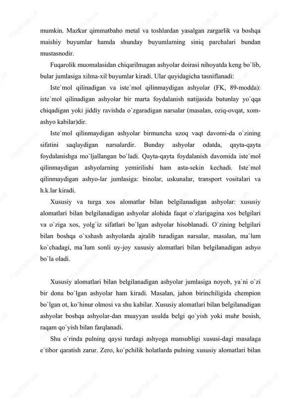 hinur olmosi va shu kabilar. xususiy alomatlari bilan belgilanadigan ashyolar boshqa ashyolar-dan muayyan usulda belgi qo`yish yoki muhr bosish, raqam qo`yish bilan farqlanadi. shu o`rinda pulning qaysi turdagi ashyoga mansubligi xususi-dagi masalaga e`tibor qaratish zarur. zero, ko`pchilik holatlarda pulning xususiy alomatlari bilan belgilanadigan ashyomi yoki turga xos alomatlari bilan belgilanadigan ashyomi degan savol tug`iladi. bir tomondan qaraganda, pullarda muayyan belgi va raqam qo`yilgani uchun uni xususiy alomatlari bilan belgilanadigan ashyo deyish mumkin. ikkinchi tomondan qaraganda, pullar bir turga xos, ya`ni ularning barchasi bitta vazifani – to`lov ekvivalenti vazifasini bajaradi. pulning ashyolarning qaysi turiga (xususiy yoki turga xos alo-matlari bilan belgilanadigan ashyolarga) mansubligi masalasiga javob fkning 87-moddasi 2-qismida ifodalangan. ushbu normaga muvofiq, xususiy alomatlari bilan belgilangan ashyolar boshqasi bilan almashtirib bo`lmaydigan ashyolardir. pullarni esa boshqasi bilan almashtirish mumkin (masalan, yirik pulni mayda pulga va aksincha). turga xos alomatlari bilan belgilanadigan ashyolar, son, o`lchov va og`irlik bilan ko`rsatiladigan narsalar hisoblanadi. masalan, 100 …