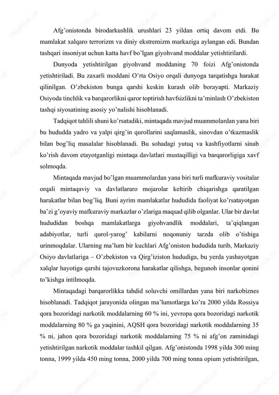 biri narkobiznes hisoblanadi. tadqiqot jarayonida olingan ma’lumotlarga ko’ra 2000 yilda rossiya qora bozoridagi narkotik moddalarning 60 % ini, yevropa qora bozoridagi narkotik moddalarning 80 % ga yaqinini, aqsh qora bozoridagi narkotik moddalarning 35 % ni, jahon qora bozoridagi narkotik moddalarning 75 % ni afg’on zaminidagi yetishtirilgan narkotik moddalar tashkil qilgan. afg’onistonda 1998 yilda 300 ming tonna, 1999 yilda 450 ming tonna, 2000 yilda 700 ming tonna opium yetishtirilgan, va ma’lumotlarga ko’ra shu yillarda yetishtirilgan opiumdan 30 ming tonna geroin tayyorlash mumkin ekan1. o’zbekiston respublikasi mustaqillik yillarida strategik manfaatlarini takomillashtirib borib, dunyoda va ayniqsa, markaziy osiyo mintaqasida barqarorlikni mustahkamlash sohasida xalqaro va mintaqaviy tashkilotlar bilan faol hamkorlikni yo’lga qo’ydi. afg’oniston muammosini hal etish yo’lida o’zbekiston mustaqillikni dastlabki kunlaridan boshlab o’z tashqi siyosatida faol ish olib borganligi ko’rsatib o’tilgan. jumladan, 1992 yil 13 oktyabrda toshkentda o’zbekiston respublikasi birinchi prezidentii i.a.karimov va afg’oniston islom davlati rahbari burhoniddin rabboniy tomonidan ikki qo’shni davlat o’rtasida …