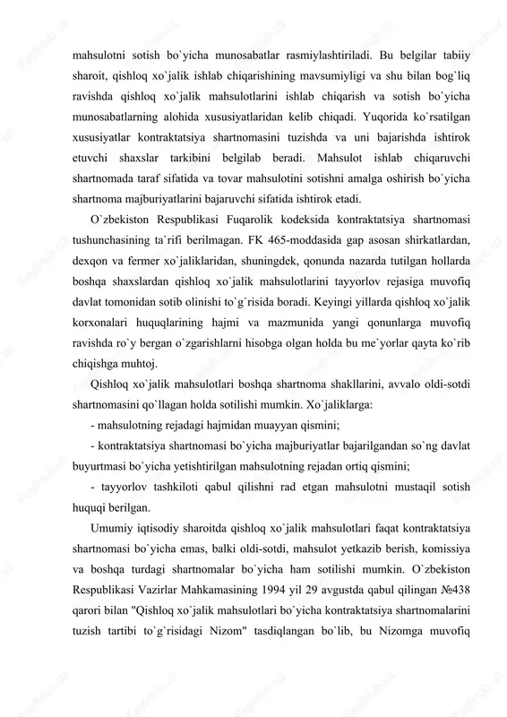 asiga muvofiq davlat tomonidan sotib olinishi to`g`risida boradi. keyingi yillarda qishloq xo`jalik korxonalari huquqlarining hajmi va mazmunida yangi qonunlarga muvofiq ravishda ro`y bergan o`zgarishlarni hisobga olgan holda bu me`yorlar qayta ko`rib chiqishga muhtoj. qishloq xo`jalik mahsulotlari boshqa shartnoma shakllarini, avvalo oldi-sotdi shartnomasini qo`llagan holda sotilishi mumkin. xo`jaliklarga: - mahsulotning rejadagi hajmidan muayyan qismini; - kontraktatsiya shartnomasi bo`yicha majburiyatlar bajarilgandan so`ng davlat buyurtmasi bo`yicha yetishtirilgan mahsulotning rejadan ortiq qismini; - tayyorlov tashkiloti qabul qilishni rad etgan mahsulotni mustaqil sotish huquqi berilgan. umumiy iqtisodiy sharoitda qishloq xo`jalik mahsulotlari faqat kontraktatsiya shartnomasi bo`yicha emas, balki oldi-sotdi, mahsulot yetkazib berish, komissiya va boshqa turdagi shartnomalar bo`yicha ham sotilishi mumkin. o`zbekiston respublikasi vazirlar mahkamasining 1994 yil 29 avgustda qabul qilingan №438 qarori bilan "qishloq xo`jalik mahsulotlari bo`yicha kontraktatsiya shartnomalarini tuzish tartibi to`g`risidagi nizom" tasdiqlangan bo`lib, bu nizomga muvofiq shartnomalar tuzishda taraflarga xohish-istaklarini bildirish erkinligi berilgan va kontraktatsiya shartnomasini majburiy tuzish qonuniy taqiqlangan. ko`chmas mulkni sotish …