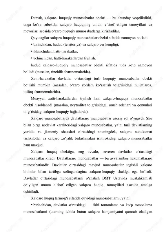 huquqiy maqomga ega). demak, xalqaro- huquqiy munosabatlar obekti — bu shunday voqelikdirki, unga ko‘ra subektlar xalqaro huquqning umum e’tirof etilgan tamoyillari va meyorlari asosida o‘zaro huquqiy munosabatlarga kirishadilar. quyidagilar xalqaro-huquqiy munosabatlar obekti sifatida namoyon bo‘ladi: · birinchidan, hudud (territoriya) va xalqaro yer kengligi; · ikkinchidan, hatti-harakatlar; · uchinchidan, hatti-harakatlardan tiyilish. hudud xalqaro-huquqiy munosabatlar obekti sifatida juda ko‘p namoyon bo‘ladi (masalan, tinchlik shartnomalarida). xatti-harakatlar davlatlar o‘rtasidagi turli huquqiy munosabatlar obekti bo‘lishi mumkin (masalan, o‘zaro yordam ko‘rsatish to‘g‘risidagi hujjatlarda, ittifoq shartnomalarida). muayyan xatti-harakatlardan tiyilish ham xalqaro-huquqiy munosabatlar obekti hisoblanadi (masalan, neytralitet to‘g‘risidagi, urush odatlari va qonunlari to‘g‘risidagi xalqaro-huquqiy hujjatlarda). xalqaro huquq predmeti deganda, odatda xalqaro huquq sub'yektlari o`z huquq va majburiyatlarini ro`yobga chiqarishlari jarayonida yuzaga keladigan xalqaro munosabatlar tushuniladi. bunday munosabatlar xalqaro huquqning umum e'tirof etilgan tamoyillari va normalari bilan tartibga solinadi. xalqaro huquqning predmeti asosida xalqaro huquqning ob'yekti bilan birga xalqaro huquqni sohalarga ajratish ham muhim sanaladi. masalan, xalqaro shartnomalar (xalqaro …