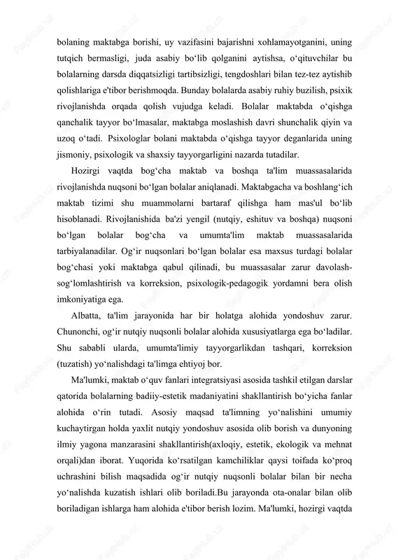 lishdagi ta'limga ehtiyoj bor. ma'lumki, maktab oʻquv fanlari integratsiyasi asosida tashkil etilgan darslar qatorida bolalarning badiiy-estetik madaniyatini shakllantirish boʻyicha fanlar alohida oʻrin tutadi. asosiy maqsad ta'limning yoʻnalishini umumiy kuchaytirgan holda yaxlit nutqiy yondoshuv asosida olib borish va dunyoning ilmiy yagona manzarasini shakllantirish(axloqiy, estetik, ekologik va mehnat orqali)dan iborat. yuqorida koʻrsatilgan kamchiliklar qaysi toifada koʻproq uchrashini bilish maqsadida ogʻir nutqiy nuqsonli bolalar bilan bir necha yoʻnalishda kuzatish ishlari olib boriladi.bu jarayonda ota-onalar bilan olib boriladigan ishlarga ham alohida e'tibor berish lozim. ma'lumki, hozirgi vaqtda bolani va uning rivojlanishini kuzatish masalalari: organik jihatdan tashxis muammolari va uni hal etishning sub'ektiv jihati muammoni hal etish imkoniyatini axborotlar orqali izlash, faoliyat rejalarini loyihalashtirish va rejani amalga oshirishda boshlangʻich yordam koʻrsatish kabi yaxlit masalalarni oladi. biz bola rivojlanishidagi negativ omillar, ya'ni «rivojlanmaganlik», «yetishmovchilik» va boshqalarni tadqiq etishni hal qilishga intilayapmiz. biroq, u yoki bu darajadagi nuqsonlarni bolaning shu davrdagi ahvoliga koʻra baholash oʻzoʻzidan muammoni hal …