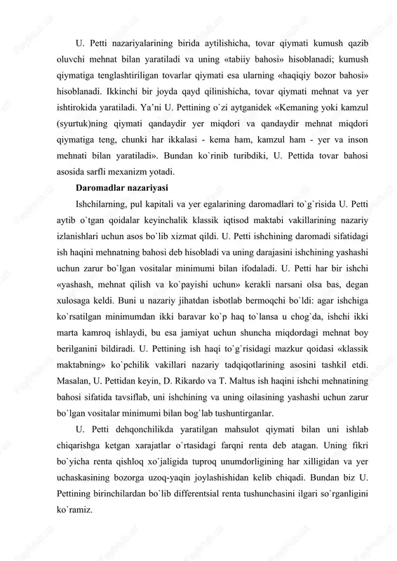 ar ko`p haq to`lansa u chog`da, ishchi ikki marta kamroq ishlaydi, bu esa jamiyat uchun shuncha miqdordagi mehnat boy berilganini bildiradi. u. pettining ish haqi to`g`risidagi mazkur qoidasi «klassik maktabning» ko`pchilik vakillari nazariy tadqiqotlarining asosini tashkil etdi. masalan, u. pettidan keyin, d. rikardo va t. maltus ish haqini ishchi mehnatining bahosi sifatida tavsiflab, uni ishchining va uning oilasining yashashi uchun zarur bo`lgan vositalar minimumi bilan bog`lab tushuntirganlar. u. petti dehqonchilikda yaratilgan mahsulot qiymati bilan uni ishlab chiqarishga ketgan xarajatlar o`rtasidagi farqni renta deb atagan. uning fikri bo`yicha renta qishloq xo`jaligida tuproq unumdorligining har xilligidan va yer uchaskasining bozorga uzoq-yaqin joylashishidan kelib chiqadi. bundan biz u. pettining birinchilardan bo`lib differentsial renta tushunchasini ilgari so`rganligini ko`ramiz. u. petti yer bahosi muammosini juda qiziq va noyob tarzda hal etishga o`ringan. lekin u bu muammoni to`g`ri echa olmadi. uning fikricha yerni sotib oluvchi har yili renta olish huquqini qo`lga kirituvchi shaxsdir. shuning uchun yerning …