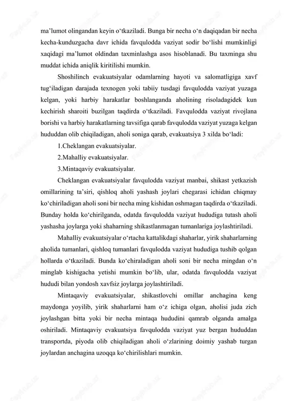 y tavsifdagi shoshilinch yoki oldindan o‘tkaziladigan evakuatsiya joylaridagi tegishli fuqaro muhofazasi boshliqlarining ko‘rsatmalariga binoan amalga oshiriladi. kechiktirmay qarorga kelishi talab qilinadigan hollarda cheklangan tavsifdagi shoshilinch evakuatsiya xavfi ehtimoli bor ob’ektning navbatchi yo‘riqchilik xizmati boshlig‘ning ko‘rsatmasiga binoan o‘tkazilishi ham mumkin. aholini moddiy va madaniy boyliklarini evakuatsiya qilish, ishlab chiqarish ob’ektlari hududiy yoki hududiy evakuatsiya qoidasiga ko‘ra rejalashtiriladi, tashkil etiladi va amalga oshiriladi. favqulodda vaziyat yuz bergan hududdan, ishchilar, xizmatchilar, talabalar, o‘quvchilar, korxonalar, tashkilotlar, muassasalar, o‘quv yurtlari bo‘yicha ishlab chiqarish va xizmat ko‘rsatish sohasida ishlamaydigan boshqa aholini esa mahalla qo‘mitalari orqali turar joylari bo‘yicha transportlarda olib chiqishni nazarda tutadi. muayyan hollarda aholini moddiy va madaniy boyliklarni xavfsiz joylarga evakuatsiya qilish hududiy qoidagi ko‘ra, aholini ko‘chirishi e’lon qilingan paytda bevosita aholini yashab turgan joyidan amalga oshirilishi mumkin. evakuatsiya qilish usullariga karab evakuatsiyaning 3 turi bo‘ladi: 1.transportda; 2.piyoda tartibda; 3.aralash usulda (transportda va piyoda). aralash usul, yaxshi samara beruvchi va eng kulay usul hisoblanadi. …