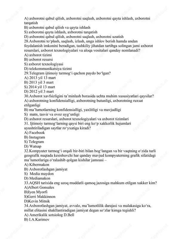 sh d) axborotni qabul qilish, axborotni saqlash, axborotni uzatish 28.axborotni toʻplash, saqlash, izlash, unga ishlov berish hamda undan foydalanish imkonini beradigan, tashkiliy jihatdan tartibga solingan jami axborot resurslari, axborot texnologiyalari va aloqa vositalari qanday nomlanadi? a) axborot tizimi b) axborot resursi s) axborot texnologiyasi d) telekommunikatsiya tizimi 29.telegram ijtimoiy tarmog‘i qachon paydo bo‘lgan? a) 2013 yil 13 mart b) 2013 yil 3 mart s) 2014 yil 13 mart d) 2012 yil 3 mart 30.axborot xavfsizligini ta’minlash borasida uchta muhim xususiyatlari qaysilar? a) axborotning konfidensialligi, axborotning butunligi, axborotning ruxsat etilganligi b) maʼlumotlarning konfidensialligi, yaxlitligi va mavjudligi s) matn, tasvir va ovoz uyg‘unligi d) axborot resurslari, axborot texnologiyalari va axborot tizimlari 31. ijtimoiy tarmog‘larning qaysi biri eng ko‘p xakkerlik hujumlari uyushtiriladigan saytlar ro‘yxatiga kiradi? a) facebook b) instagram s) telegram d) watsap 32.kompyuter tarmog‘i orqali bir-biri bilan bog‘langan va bir vaqtning o‘zida turli geografik nuqtada kesishuvchi har qanday mavjud kompyuterning grafik sifatidagi …
