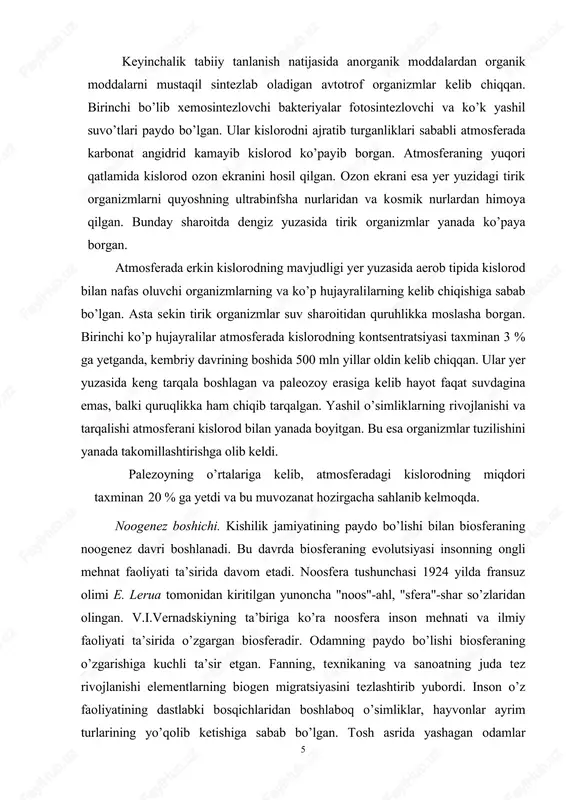 oogenez boshichi. kishilik jamiyatining paydo bo’lishi bilan biosferaning noogenez davri boshlanadi. bu davrda biosferaning evolutsiyasi insonning ongli mehnat faoliyati ta’sirida davom etadi. noosfera tushunchasi 1924 yilda fransuz olimi e. lerua tomonidan kiritilgan yunoncha "noos"-ahl, "sfera"-shar so’zlaridan olingan. v.i.vernadskiyning ta’biriga ko’ra noosfera inson mehnati va ilmiy faoliyati ta’sirida o’zgargan biosferadir. odamning paydo bo’lishi biosferaning o’zgarishiga kuchli ta’sir etgan. fanning, texnikaning va sanoatning juda tez rivojlanishi elementlarning biogen migratsiyasini tezlashtirib yubordi. inson o’z faoliyatining dastlabki bosqichlaridan boshlaboq o’simliklar, hayvonlar ayrim turlarining yo’qolib ketishiga sabab bo’lgan. tosh asrida yashagan odamlar 5 mamontlar kabi yirik sut emizuvchilarning yo’qolib ketishiga sabab bo’lgan inson ham biosferaning bir qismi bo’lib, u o’ziga kerak bo’lgan narsalarning xilma-xilini biosferadan oladi. biosferaga esa faqat sanoat chiqindilarini ajratib chiqaradi. keyingi vaqtlarda inson faoliyati natijasida tabiiy resurslar toboro kamayib ketmoqda. ko’plab o’simlik va hayvonlar turlari yo’qolib bormoqda. muhit sanoat, turmush chiqindilari zaharli kimyoviy moddalar tomonidan ifloslantirilmoqda va zaharlanmoqda. tabiiy ekosistemalar, ko’llar, o’rmonlar …