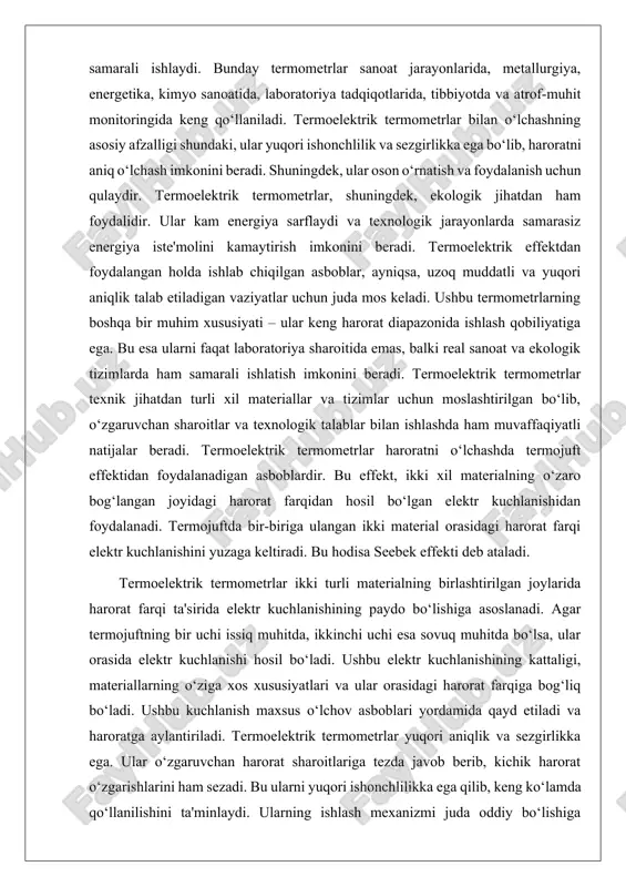 shda ishonchli va samarali asbob sifatida tanilgan. ular sanoat jarayonlari, ilmiy tadqiqotlar va boshqa ko‘plab sohalarda muhim ahamiyatga ega. termoelektrik termometrlar haroratni o‘lchash uchun termojuft effektidan foydalanadi. termojuft ikki turli materialning o‘zaro bog‘langan joyida harorat farqi ta'sirida elektr kuchlanishi hosil bo‘lishini ta'minlaydi. ushbu hodisa seebek effekti deb ataladi, va bu prinsip asosida termoelektrik termometrlar ishlaydi. termoelektrik termometrlarning asosiy ishlash tamoyili – ikki xil materialning o‘zaro ta'siri. agar bir material issiq joyda bo‘lsa, ikkinchi material sovuq joyda bo‘lsa, bu farq o‘rtada elektr kuchlanishini hosil qiladi. ushbu elektr kuchlanishining kattaligi harorat farqiga to‘g‘ridan-to‘g‘ri bog‘liq bo‘ladi. termoelektrik termometrlar bu kuchlanishni maxsus o‘lchash asboblari yordamida qayd etib, uni haroratga aylantiradi. termoelektrik effekt yordamida olingan o‘lchovlar yuqori aniqlik va tezlikda amalga oshiriladi. ii. qiyoslash usullari va aniqlik darajasi. termoelektrik termometrlar haroratni o‘lchashda ishlatiladigan asboblardan biri bo‘lib, ular harorat farqidan foydalangan holda ishlaydi. buning uchun termoelektrik effektidan, ya'ni ikki xil materialning bir-biriga tutashgan joyida issiqlik ta'sirida …