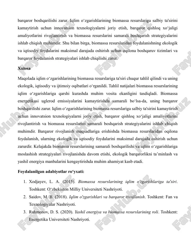 ytirishi mumkin. shuningdek, biomassa resurslaridan foydalanishning ekologik va iqtisodiy jihatlari ham tahlil qilindi. biomassa resurslaridan samarali foydalanish uglerod izini kamaytirishga yordam beradi, lekin noto‘g‘ri boshqarilsa, ularning haddan tashqari ishlatilishi ekotizimlarga zarar yetkazishi mumkin. shu bois, biomassa resurslarini boshqarish va iqlim o‘zgarishlariga moslashish uchun barqaror strategiyalar ishlab chiqish zarur. amaliy misollar orqali, evropa ittifoqining parij kelishuviga muvofiq biomassa resurslaridan foydalanish orqali uglerod emissiyalarini kamaytirishdagi muvaffaqiyatlari ko‘rsatilgan. o‘zbekiston kontekstida esa biomassa resurslaridan foydalanishning potensiali va uning iqlim o‘zgarishlariga qarshi kurashdagi roli tahlil qilindi. bu yerda qishloq xo‘jaligi chiqindilaridan biomassa energiyasiga o'tishning ijtimoiy va iqtisodiy foydalari ko‘rsatildi. masalan, qishloq xo‘jaligi chiqindilaridan biomassa ishlab chiqarish nafaqat atrof-muhitni himoya qiladi, balki qishloq aholisi uchun qo‘shimcha daromad manbai yaratadi va energiya mustaqilligini oshiradi. natijalar biomassa resurslarining iqlim o‘zgarishlariga moslashishda muhim vosita ekanligini tasdiqladi. biomassa energetikasi uglerod emissiyalarini kamaytirishda samarali bo‘lsa-da, uning barqaror boshqarilishi zarur. iqlim o‘zgarishlarining biomassa resurslariga salbiy ta'sirini kamaytirish uchun innovatsion texnologiyalarni joriy etish, …