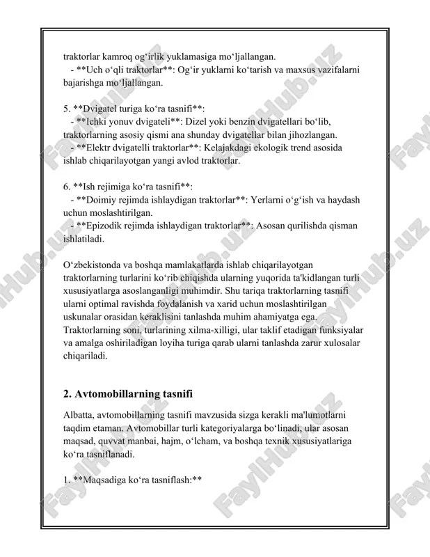 :** - **avtonom haydash tizimlari**: avtomobil o‘zi boshqarish imkoniga ega bo‘lgan tizimlar. - **tarmoqga ulangan avtomobillar**: internetga ulanish orqali masofadan xizmatlar ko‘rsatish va boshqarish imkoniyatiga ega. ushbu tasniflashlar avtomobillarni to‘g‘ri anglash va xaridorlar ehtiyojlariga muvofiq eng yaxshi tanlovni amalga oshirishda yordam beradi. 3. traktorning asosiy qismlari traktorlar dala va qishloq xo'jalik ishlarida juda muhim rol o'ynaydi va ular bir qancha asosiy qismlarga bo'linadi. traktorning asosiy qismlari quyidagilar: 1. **dvigatel**: dvigatel traktorning yurak qismlaridan biri bo'lib, u butun mashinaning harakatini ta'minlaydi. dvigatellar ko'pincha dizel yoqilg'isi bilan ishlaydi, chunki u qishloq xo'jaligi texnikasi uchun samaraliroq va kuchliroq hisoblanadi. dvigatelning kub sig'imi va quvvati traktorlarda muhim o'rin tutadi; ularning quvvati odatda ot kuchida (hp) o'lchanadi, masalan, kichik traktorlar 25-50 ot kuchiga ega bo'lishi mumkin, katta modellarda esa 100 ot kuchidan oshganlari mavjud. 2. **transmissiya**: transmissiya dvigatel quvvatini traktoring g'ildiraklariga yetkazib beradi. traktorlarda odatda qo'lda boshqariladigan yoki avtomatik transmissiyalar mavjud. shuningdek, ko'p vaqtda ko'p …